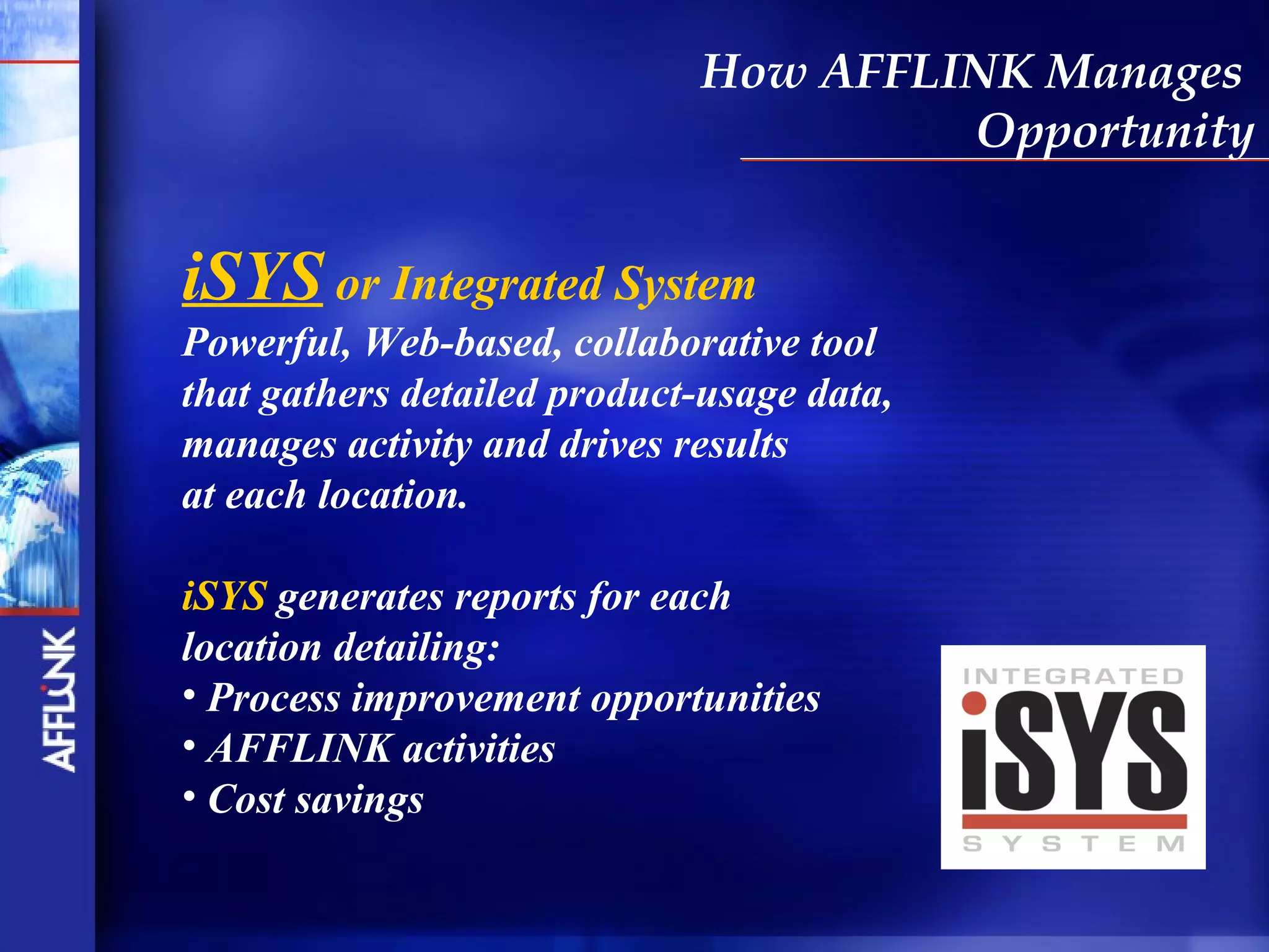 How AFFLINK Manages
                                      Opportunity


iSYS or Integrated System
Powerful, Web-based, collaborative tool
that gathers detailed product-usage data,
manages activity and drives results
at each location.

iSYS generates reports for each
location detailing:
• Process improvement opportunities
• AFFLINK activities
• Cost savings
 
