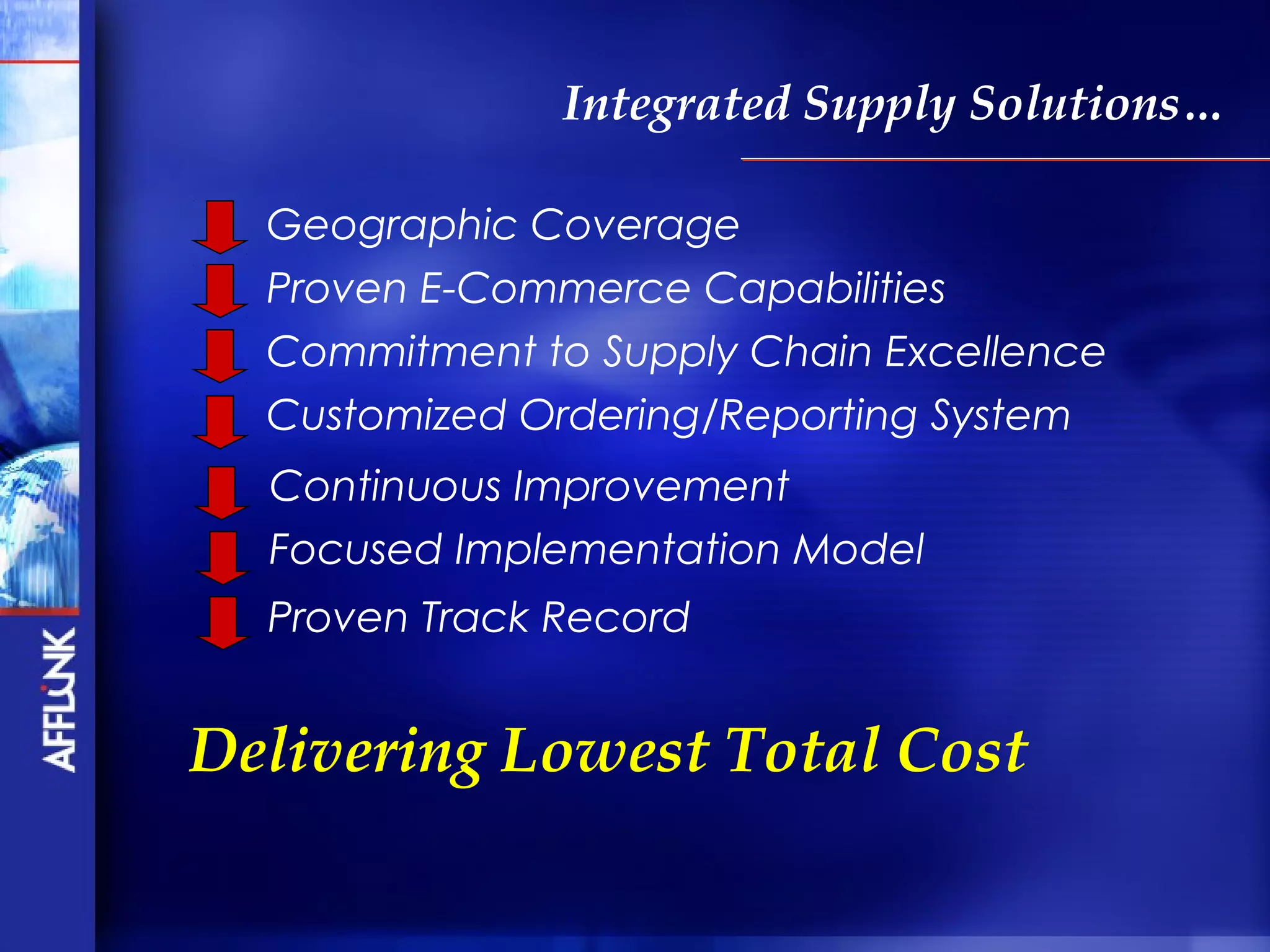Integrated Supply Solutions…

  Geographic Coverage
  Proven E-Commerce Capabilities
  Commitment to Supply Chain Excellence
  Customized Ordering/Reporting System
  Continuous Improvement
  Focused Implementation Model
  Proven Track Record


Delivering Lowest Total Cost
 