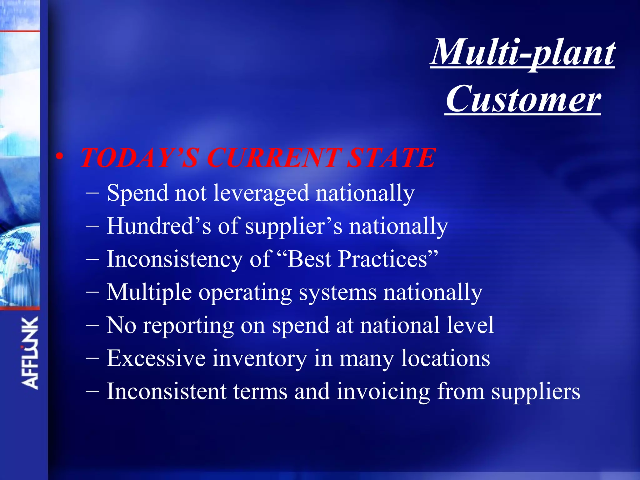 Multi-plant
                                     Customer
• TODAY’S CURRENT STATE
 –   Spend not leveraged nationally
 –   Hundred’s of supplier’s nationally
 –   Inconsistency of “Best Practices”
 –   Multiple operating systems nationally
 –   No reporting on spend at national level
 –   Excessive inventory in many locations
 –   Inconsistent terms and invoicing from suppliers
 