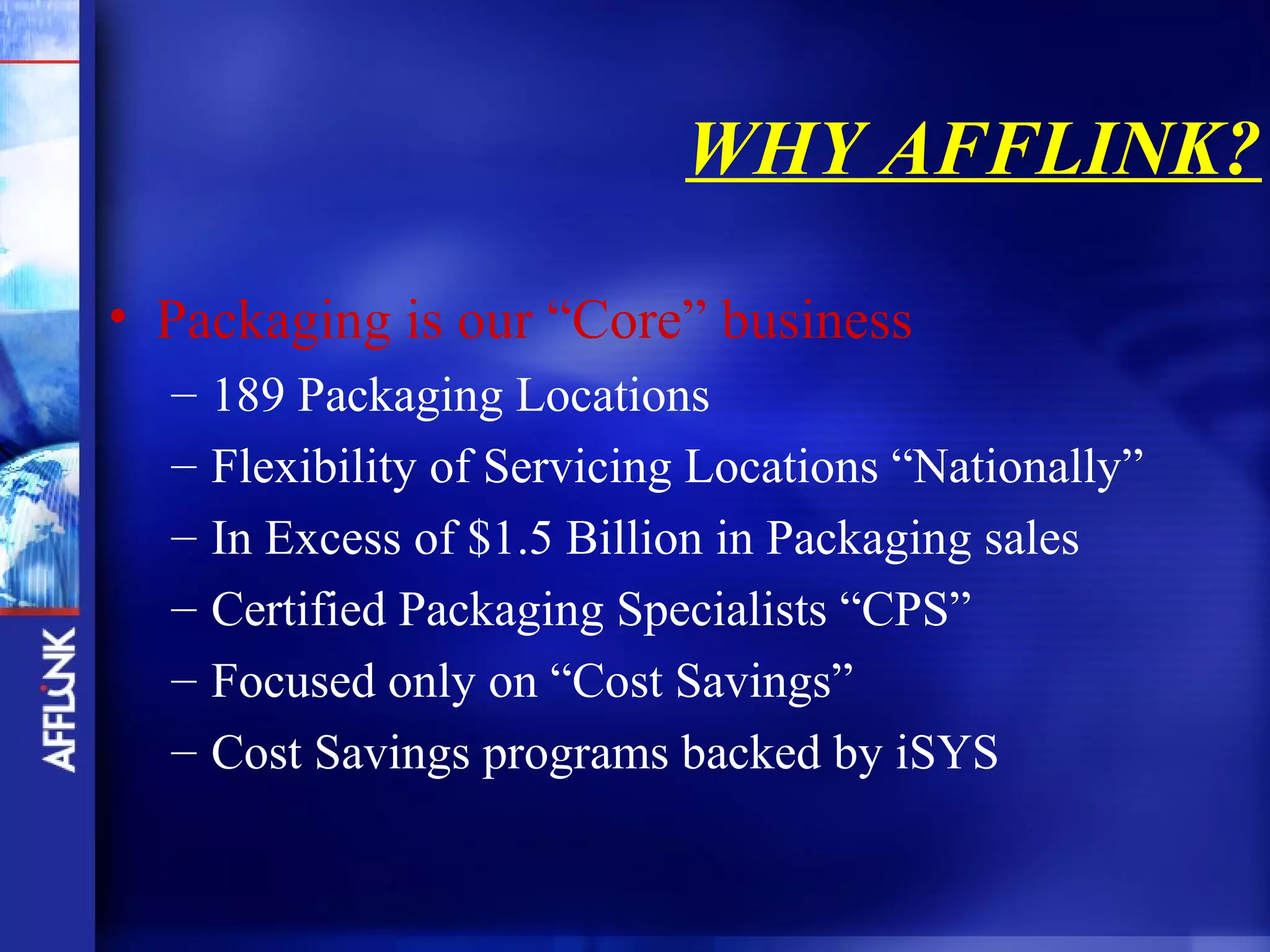 WHY AFFLINK?

• Packaging is our “Core” business
  –   189 Packaging Locations
  –   Flexibility of Servicing Locations “Nationally”
  –   In Excess of $1.5 Billion in Packaging sales
  –   Certified Packaging Specialists “CPS”
  –   Focused only on “Cost Savings”
  –   Cost Savings programs backed by iSYS
 
