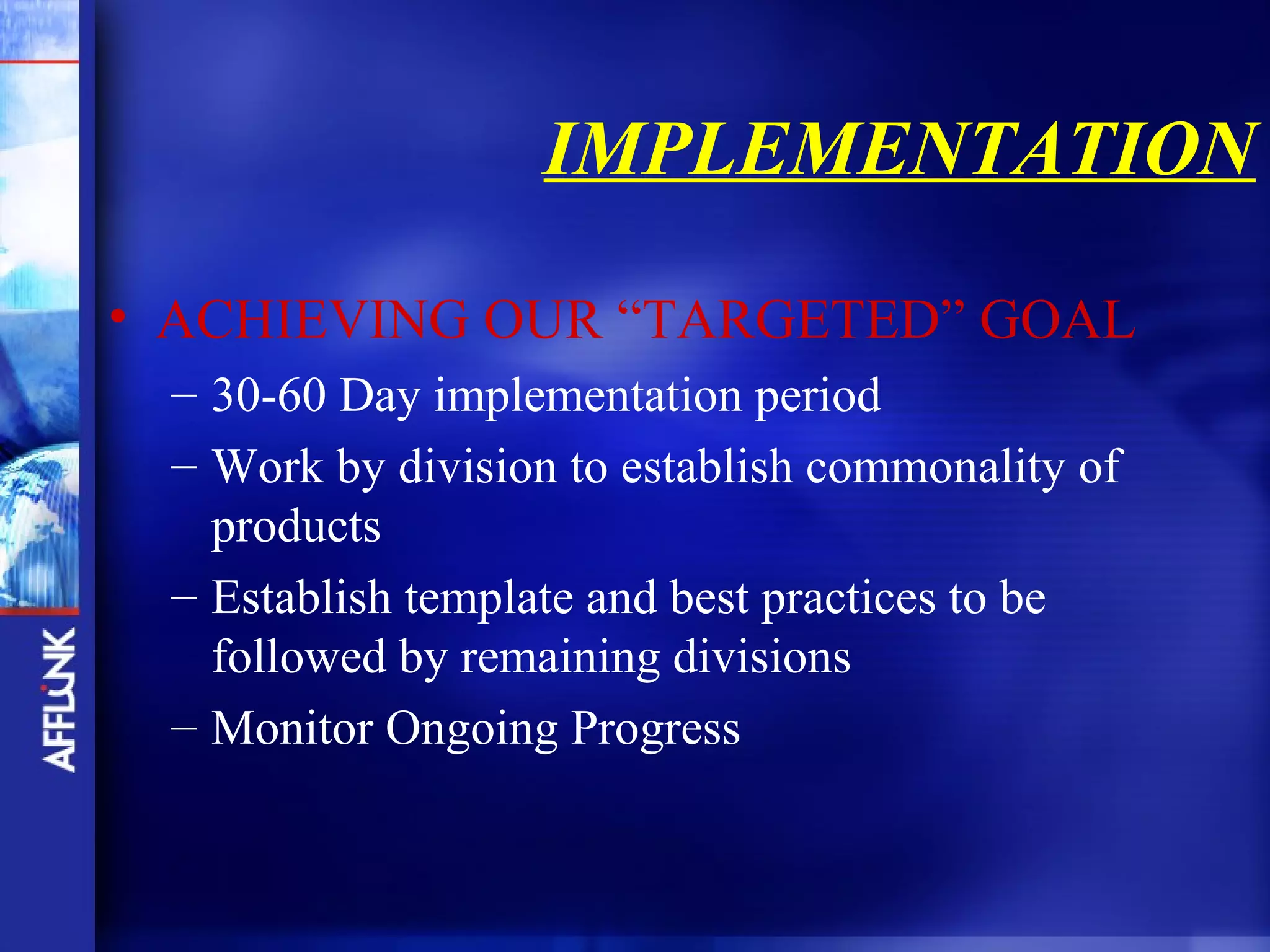 IMPLEMENTATION

• ACHIEVING OUR “TARGETED” GOAL
 – 30-60 Day implementation period
 – Work by division to establish commonality of
   products
 – Establish template and best practices to be
   followed by remaining divisions
 – Monitor Ongoing Progress
 
