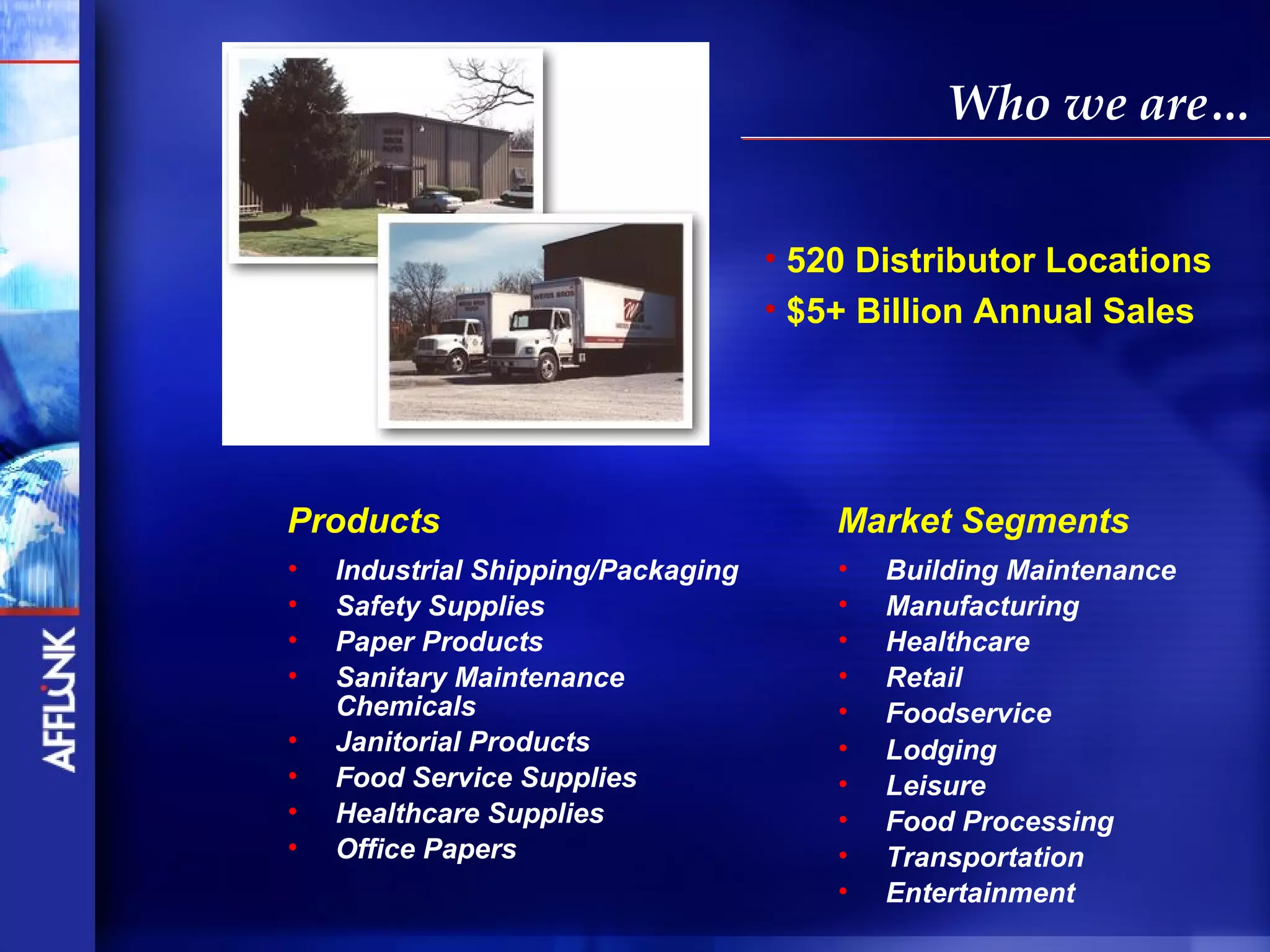 Who we are…


                                    • 520 Distributor Locations
                                    • $5+ Billion Annual Sales




Products                                Market Segments
•   Industrial Shipping/Packaging       •   Building Maintenance
•   Safety Supplies                     •   Manufacturing
•   Paper Products                      •   Healthcare
•   Sanitary Maintenance                •   Retail
    Chemicals                           •   Foodservice
•   Janitorial Products                 •   Lodging
•   Food Service Supplies               •   Leisure
•   Healthcare Supplies                 •   Food Processing
•   Office Papers                       •   Transportation
                                        •   Entertainment
 