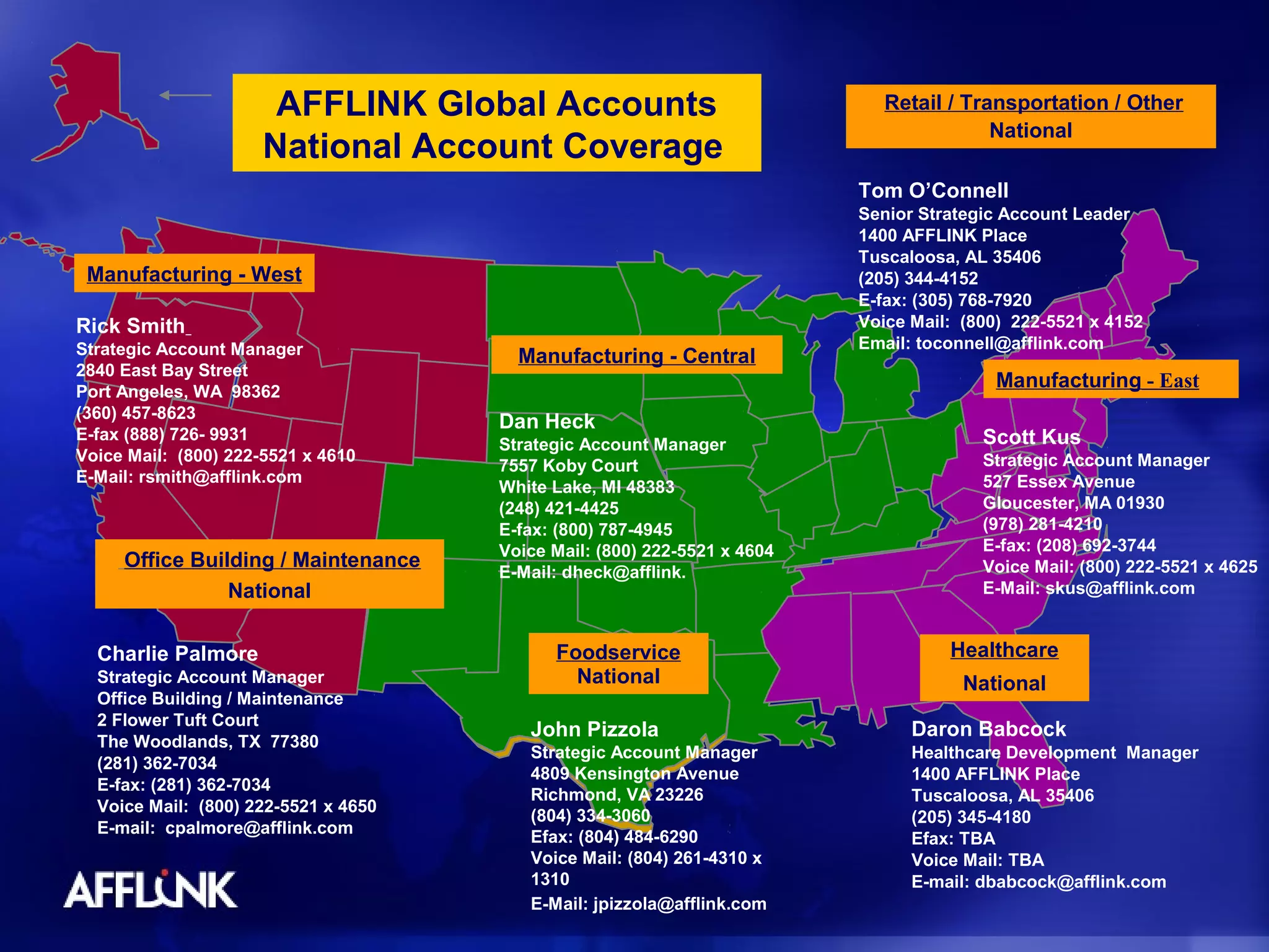 AFFLINK Global Accounts                               Retail / Transportation / Other
                                                                                         National
                      National Account Coverage
                                                                          Tom O’Connell
                                                                          Senior Strategic Account Leader
                                                                          1400 AFFLINK Place
                                                                          Tuscaloosa, AL 35406
 Manufacturing - West                                                     (205) 344-4152
                                                                          E-fax: (305) 768-7920
Rick Smith                                                                Voice Mail: (800) 222-5521 x 4152
Strategic Account Manager                                                 Email: toconnell@afflink.com
                                        Manufacturing - Central
2840 East Bay Street
Port Angeles, WA 98362
                                                                                         Manufacturing - East
(360) 457-8623
                                      Dan Heck
E-fax (888) 726- 9931                                                                   Scott Kus
                                      Strategic Account Manager
Voice Mail: (800) 222-5521 x 4610                                                       Strategic Account Manager
                                      7557 Koby Court
E-Mail: rsmith@afflink.com                                                              527 Essex Avenue
                                      White Lake, MI 48383
                                      (248) 421-4425                                    Gloucester, MA 01930
                                      E-fax: (800) 787-4945                             (978) 281-4210
                                      Voice Mail: (800) 222-5521 x 4604                 E-fax: (208) 692-3744
     Office Building / Maintenance                                                      Voice Mail: (800) 222-5521 x 4625
                                      E-Mail: dheck@afflink.
                National                                                                E-Mail: skus@afflink.com


  Charlie Palmore                           Foodservice                             Healthcare
  Strategic Account Manager                   National                                National
  Office Building / Maintenance
  2 Flower Tuft Court
                                         John Pizzola                           Daron Babcock
  The Woodlands, TX 77380
                                         Strategic Account Manager              Healthcare Development Manager
  (281) 362-7034
                                         4809 Kensington Avenue                 1400 AFFLINK Place
  E-fax: (281) 362-7034
                                         Richmond, VA 23226                     Tuscaloosa, AL 35406
  Voice Mail: (800) 222-5521 x 4650
                                         (804) 334-3060                         (205) 345-4180
  E-mail: cpalmore@afflink.com
                                         Efax: (804) 484-6290                   Efax: TBA
                                         Voice Mail: (804) 261-4310 x           Voice Mail: TBA
                                         1310                                   E-mail: dbabcock@afflink.com
                                         E-Mail: jpizzola@afflink.com
 