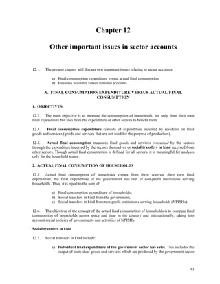 93
Chapter 12
Other important issues in sector accounts
12.1. The present chapter will discuss two important issues relating to sector accounts:
a) Final consumption expenditure versus actual final consumption;
b) Business accounts versus national accounts.
A. FINAL CONSUMPTION EXPENDITURE VERSUS ACTUAL FINAL
CONSUMPTION
1. OBJECTIVES
12.2. The main objective is to measure the consumption of households, not only from their own
final expenditure but also from the expenditure of other sectors to benefit them.
12.3. Final consumption expenditure consists of expenditure incurred by residents on final
goods and services (goods and services that are not used for the purpose of production).
12.4. Actual final consumption measures final goods and services consumed by the sectors
through the expenditure incurred by the sectors themselves or social transfers in kind received from
other sectors. Though actual final consumption is defined for all sectors, it is meaningful for analysis
only for the household sector.
2. ACTUAL FINAL CONSUMPTION OF HOUSEHOLDS
12.5. Actual final consumption of households comes from three sources: their own final
expenditure, the final expenditure of the government and that of non-profit institutions serving
households. Thus, it is equal to the sum of:
a) Final consumption expenditure of households;
b) Social transfers in kind from the government;
c) Social transfers in kind from non-profit institutions serving households (NPISHs).
12.6. The objective of the concept of the actual final consumption of households is to compare final
consumption of households across space and time in the country and internationally, taking into
account social policies of governments and activities of NPISHs.
Social transfers in kind
12.7. Social transfers in kind include:
a) Individual final expenditure of the government sector less sales. This includes the
output of individual goods and services which are produced by the government sector
 