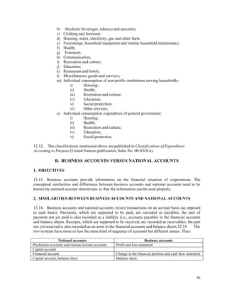 96
b) Alcoholic beverages, tobacco and narcotics;
c) Clothing and footwear;
d) Housing, water, electricity, gas and other fuels;
e) Furnishings, household equipment and routine household maintenance;
f) Health;
g) Transport;
h) Communication;
i) Recreation and culture;
j) Education;
k) Restaurant and hotels;
l) Miscellaneous goods and services;
m) Individual consumption of non-profits institutions serving households;
i) Housing;
ii) Health;
iii) Recreation and culture;
iv) Education;
v) Social protection;
vi) Other services;
n) Individual consumption expenditure of general government:
i) Housing;
ii) Health;
iii) Recreation and culture;
iv) Education;
v) Social protection.
12.12. The classifications mentioned above are published in Classifications of Expenditure
According to Purpose (United Nations publication, Sales No. 00.XVII.6).
B. BUSINESS ACCOUNTS VERSUS NATIONAL ACCOUNTS
1. OBJECTIVES
12.13. Business accounts provide information on the financial situation of corporations. The
conceptual similarities and differences between business accounts and national accounts need to be
known by national account statisticians so that the information can be used properly.
2. SIMILARITIES BETWEEN BUSINESS ACCOUNTS AND NATIONAL ACCOUNTS
12.14. Business accounts and national accounts record transactions on an accrual basis (as opposed
to cash basis). Payments, which are supposed to be paid, are recorded as payables; the part of
payment not yet paid is also recorded as a liability (i.e., accounts payable) in the financial accounts
and balance sheets. Receipts, which are supposed to be received, are recorded as receivables; the part
not yet received is also recorded as an asset in the financial accounts and balance sheets.12.15. The
two systems have more or less the same kind of sequence of accounts but different names. Thus:
National accounts Business accounts
Production accounts and various income accounts Profit and loss statement
Capital account
Financial account Change in the financial position and cash flow statement
Capital account, balance sheet Balance sheet
 