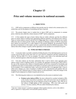 104
Chapter 13
Price and volume measures in national accounts
A. OBJECTIVES
13.1. GDP and its components at different time periods must be valued at the constant prices of a
certain base year for the purpose of calculating real rates of growth.
13.2. The present chapter aims to explain how to derive GDP and its components in constant
prices, which are also called the volume measure of GDP10
and its components.
13.3. It first explains the types of price indexes that are widely collected, and then the different
types of volume indexes resulting from aggregating different quantities with different price indexes.
Types of volume indexes concern with the use of a base year since a change in the base year usually
affects the rates of volume growth. Finally, the methods of obtaining volume of GDP by using those
price indexes are discussed. As in other chapters in the present handbook, the presentation merely
provides an introduction so that readers can have a general idea about the deflation procedures. Price
indexes that reflect changes in quality and the appearance of new products are assumed to be given.
B. TYPES OF PRICE INDEXES
13.4. A unit price index is an index created by dividing the price of an individual good or service in
a given year by the price of the same item of a year used for comparison and then multiplying the
result by 100 (see table T13.1 for an example). To create a price index of an individual good and
service, statistical agencies collect the unit price of that product over time.
13.5. Unit price indexes are the basic information that is used to derive more aggregate price
indexes using a certain weighting scheme. For example, the aggregate consumer price index (CPI) is
the sum of the consumer price indexes of detailed goods and services consumed by households and
weighted by the shares of each product in the basket of consumer goods and services (see table T13.2
for an example). Even a simple price index, such as for television sets, is an aggregate index. It has to
reflect price changes of a class of products of different sizes, specifications and qualities that are
changing over time. Different types of volume indexes, as discussed below, reflect the changes in the
weight of each component in a basket of goods and services.
13.6. The following price indexes at a very detailed level are the norms in statistical works:
a) Producer price indexes (PPIs): the price collected for a product included in PPIs
is the revenue received by its producer. Sales and excise taxes are not included in
the price because they do not represent revenue to the producer. Thus, PPIs are in
fact indexes of basic prices in SNA terminology. PPIs cover both goods and
services. In some countries, PPIs are called wholesale price indexes;
10
The term “volume measure” is used for an aggregate without quantity and prices, such as value added or
GDP, as opposed to a single product with measurable quantity and price.
 