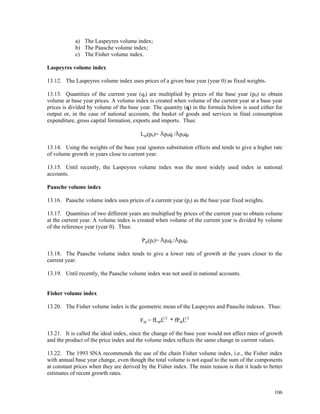 106
a) The Laspeyres volume index;
b) The Paasche volume index;
c) The Fisher volume index.
Laspeyres volume index
13.12. The Laspeyres volume index uses prices of a given base year (year 0) as fixed weights.
13.13. Quantities of the current year (qt) are multiplied by prices of the base year (p0) to obtain
volume at base year prices. A volume index is created when volume of the current year at a base year
prices is divided by volume of the base year. The quantity (q) in the formula below is used either for
output or, in the case of national accounts, the basket of goods and services in final consumption
expenditure, gross capital formation, exports and imports. Thus:
Lqt(p0)= p0qt / p0q0
13.14. Using the weights of the base year ignores substitution effects and tends to give a higher rate
of volume growth in years close to current year.
13.15. Until recently, the Laspeyres volume index was the most widely used index in national
accounts.
Paasche volume index
13.16. Paasche volume index uses prices of a current year (pt) as the base year fixed weights.
13.17. Quantities of two different years are multiplied by prices of the current year to obtain volume
at the current year. A volume index is created when volume of the current year is divided by volume
of the reference year (year 0). Thus:
Pqt(pt)= ptqt / ptq0
13.18. The Paasche volume index tends to give a lower rate of growth at the years closer to the
current year.
13.19. Until recently, the Paasche volume index was not used in national accounts.
Fisher volume index
13.20. The Fisher volume index is the geometric mean of the Laspeyres and Paasche indexes. Thus:
Fqt = Lqt
1/2
* Pqt
1/2
13.21. It is called the ideal index, since the change of the base year would not affect rates of growth
and the product of the price index and the volume index reflects the same change in current values.
13.22. The 1993 SNA recommends the use of the chain Fisher volume index, i.e., the Fisher index
with annual base year change, even though the total volume is not equal to the sum of the components
at constant prices when they are derived by the Fisher index. The main reason is that it leads to better
estimates of recent growth rates.
 