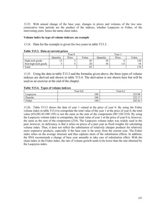 107
13.23. With annual change of the base year, changes in prices and volumes of the two non-
consecutive time periods are the product of the indexes, whether Laspeyres or Fisher, of the
intervening years: hence the name chain index.
Volume index by type of volume indexes: an example
13.24. Data for the example is given for two years in table T13.3. .
Table T13.3. Data at current prices
Year 0 Year 1
Quantity Price Value Quantity Price Value
High-tech goods 15 3 45 30 4 120
Non-high-tech goods 5 4 20 30 1.8 54
Total 65 174
13.25. Using the data in table T13.3 and the formulas given above, the three types of volume
indexes are derived and shown in table T13.4. The derivation is not shown here but will be
used as an exercise at the end of the chapter.
Table T13.4. Types of volume indexes
Year 0,0 Year 0,1
Laspeyres 100 323.08
Paasche 100 252.17
Fisher 100 285.43
13.26. Table T13.5 shows the data of year 1 valued at the price of year 0. By using the Fisher
volume index in table T13.4 to extrapolate the total value of the year 1 at the price of year 0, the total
value (65x285.43/100=185) is not the same as the sum of the components (90+120=210). By using
the Laspeyres volume index to extrapolate, the total value of year 1 at the price of year 0 is, however,
the same as the sum of the components (210). The Laspeyres volume index was widely used in the
past; however, its deficiency is that it relies on prices of a past year as fixed weights for calculating
volume index. Thus, it does not reflect the substitution of relatively cheaper products for relatively
more expensive products, especially if the base year is far away from the current year. The Fisher
index relies on the average structure and thus captures more of the substitution effects. In addition,
the SNA recommends a change of base year annually to take care of substitution effect. With the
chain index or the Fisher index, the rate of volume growth tends to be lower than the rate obtained by
the Laspeyres index.
 