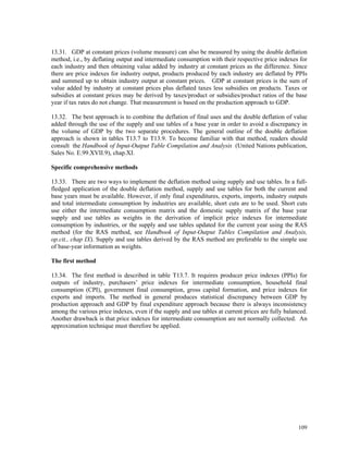109
13.31. GDP at constant prices (volume measure) can also be measured by using the double deflation
method, i.e., by deflating output and intermediate consumption with their respective price indexes for
each industry and then obtaining value added by industry at constant prices as the difference. Since
there are price indexes for industry output, products produced by each industry are deflated by PPIs
and summed up to obtain industry output at constant prices. GDP at constant prices is the sum of
value added by industry at constant prices plus deflated taxes less subsidies on products. Taxes or
subsidies at constant prices may be derived by taxes/product or subsidies/product ratios of the base
year if tax rates do not change. That measurement is based on the production approach to GDP.
13.32. The best approach is to combine the deflation of final uses and the double deflation of value
added through the use of the supply and use tables of a base year in order to avoid a discrepancy in
the volume of GDP by the two separate procedures. The general outline of the double deflation
approach is shown in tables T13.7 to T13.9. To become familiar with that method, readers should
consult the Handbook of Input-Output Table Compilation and Analysis (United Nations publication,
Sales No. E.99.XVII.9), chap.XI.
Specific comprehensive methods
13.33. There are two ways to implement the deflation method using supply and use tables. In a full-
fledged application of the double deflation method, supply and use tables for both the current and
base years must be available. However, if only final expenditures, exports, imports, industry outputs
and total intermediate consumption by industries are available, short cuts are to be used. Short cuts
use either the intermediate consumption matrix and the domestic supply matrix of the base year
supply and use tables as weights in the derivation of implicit price indexes for intermediate
consumption by industries, or the supply and use tables updated for the current year using the RAS
method (for the RAS method, see Handbook of Input-Output Tables Compilation and Analysis,
op.cit., chap IX). Supply and use tables derived by the RAS method are preferable to the simple use
of base-year information as weights.
The first method
13.34. The first method is described in table T13.7. It requires producer price indexes (PPIs) for
outputs of industry, purchasers’ price indexes for intermediate consumption, household final
consumption (CPI), government final consumption, gross capital formation, and price indexes for
exports and imports. The method in general produces statistical discrepancy between GDP by
production approach and GDP by final expenditure approach because there is always inconsistency
among the various price indexes, even if the supply and use tables at current prices are fully balanced.
Another drawback is that price indexes for intermediate consumption are not normally collected. An
approximation technique must therefore be applied.
 