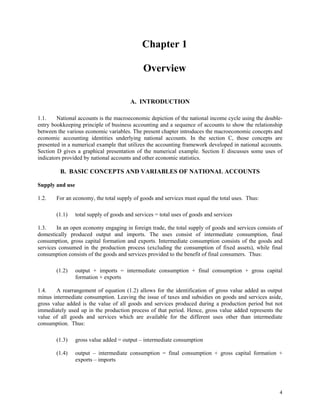 4
Chapter 1
Overview
A. INTRODUCTION
1.1. National accounts is the macroeconomic depiction of the national income cycle using the double-
entry bookkeeping principle of business accounting and a sequence of accounts to show the relationship
between the various economic variables. The present chapter introduces the macroeconomic concepts and
economic accounting identities underlying national accounts. In the section C, those concepts are
presented in a numerical example that utilizes the accounting framework developed in national accounts.
Section D gives a graphical presentation of the numerical example. Section E discusses some uses of
indicators provided by national accounts and other economic statistics.
B. BASIC CONCEPTS AND VARIABLES OF NATIONAL ACCOUNTS
Supply and use
1.2. For an economy, the total supply of goods and services must equal the total uses. Thus:
(1.1) total supply of goods and services = total uses of goods and services
1.3. In an open economy engaging in foreign trade, the total supply of goods and services consists of
domestically produced output and imports. The uses consist of intermediate consumption, final
consumption, gross capital formation and exports. Intermediate consumption consists of the goods and
services consumed in the production process (excluding the consumption of fixed assets), while final
consumption consists of the goods and services provided to the benefit of final consumers. Thus:
(1.2) output + imports = intermediate consumption + final consumption + gross capital
formation + exports
1.4. A rearrangement of equation (1.2) allows for the identification of gross value added as output
minus intermediate consumption. Leaving the issue of taxes and subsidies on goods and services aside,
gross value added is the value of all goods and services produced during a production period but not
immediately used up in the production process of that period. Hence, gross value added represents the
value of all goods and services which are available for the different uses other than intermediate
consumption. Thus:
(1.3) gross value added = output – intermediate consumption
(1.4) output – intermediate consumption = final consumption + gross capital formation +
exports – imports
 