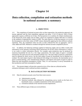 118
Chapter 14
Data collection, compilation and estimation methods
in national accounts: a summary
A. OBJECTIVES
14.1 The compilation of national accounts relies on three approaches: the production approach, the
income approach and the final expenditure approach (see paras. 2.14-2.16 above)). Each of those
approaches requires a different set of data. The best practice is to combine all of them simultaneously
in the framework of the supply and use tables, which was explained in chapter XIII above in relation
to the methods of obtaining the volume of GDP. The main objective of that best practice is to avoid
the discrepancies in the three values of GDP volume obtained by applying the three different methods
separately. Thus, the compilation relies not only on data collected but also on aggregates, such as
value added and GDP, obtained as residuals through the national accounts compilation process.
14.2. In addition, the balancing technique applied in balancing supply and use tables would yield
information on the elements concerning which statisticians do not have direct information or when it
is too costly to collect information directly. For example, grain production may be produced by
numerous households but also by a few large corporations. The total output of grain is normally
measured by the total crop area and estimated yield per acre. The total output of grain by corporations
must be obtained by direct survey, but the total output of grain by households can be obtained as a
residual. The total output of grain is then balanced with change in inventories, the intermediate use of
grain in animal farming, a few manufacturing industries, and imports and exports of grain in order to
obtain the total household consumption of grain. Thus, it is not necessary to survey households on
their production and final consumption of grains.
14.3. The present chapter will provide a general review of how data are collected and the
estimation techniques used in national accounts compilation.
B. DATA-COLLECTION METHODS
14.4. Data for national accounts come from three main sources:
a) Administrative records;
b) Statistical methods: data obtained by extrapolating survey results on the basis of a
benchmark census, a complete enumeration of the entire population;
c) Estimation methods in the national accounts departments.
14.5. Those different types of data are reviewed below.
 