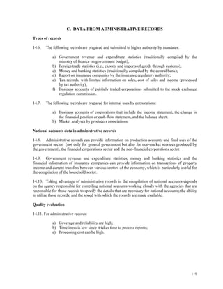119
C. DATA FROM ADMINISTRATIVE RECORDS
Types of records
14.6. The following records are prepared and submitted to higher authority by mandates:
a) Government revenue and expenditure statistics (traditionally compiled by the
ministry of finance on government budget);
b) Foreign trade statistics (i.e., exports and imports of goods through customs);
c) Money and banking statistics (traditionally compiled by the central bank);
d) Report on insurance companies by the insurance regulatory authority;
e) Tax records, with limited information on sales, cost of sales and income (processed
by tax authority);
f) Business accounts of publicly traded corporations submitted to the stock exchange
regulation commission.
14.7. The following records are prepared for internal uses by corporations:
a) Business accounts of corporations that include the income statement, the change in
the financial position or cash-flow statement, and the balance sheet;
b) Market analyses by producers associations.
National accounts data in administrative records
14.8. Administrative records can provide information on production accounts and final uses of the
government sector (not only for general government but also for non-market services produced by
the government), the financial corporations sector and the non-financial corporations sector.
14.9. Government revenue and expenditure statistics, money and banking statistics and the
financial information of insurance companies can provide information on transactions of property
income and current transfers between various sectors of the economy, which is particularly useful for
the compilation of the household sector.
14.10. Taking advantage of administrative records in the compilation of national accounts depends
on the agency responsible for compiling national accounts working closely with the agencies that are
responsible for those records to specify the details that are necessary for national accounts; the ability
to utilize those records; and the speed with which the records are made available.
Quality evaluation
14.11. For administrative records:
a) Coverage and reliability are high;
b) Timeliness is low since it takes time to process reports;
c) Processing cost can be high.
 
