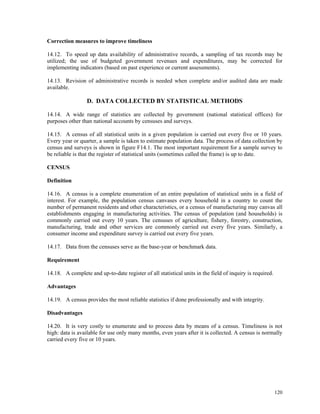120
Correction measures to improve timeliness
14.12. To speed up data availability of administrative records, a sampling of tax records may be
utilized; the use of budgeted government revenues and expenditures, may be corrected for
implementing indicators (based on past experience or current assessments).
14.13. Revision of administrative records is needed when complete and/or audited data are made
available.
D. DATA COLLECTED BY STATISTICAL METHODS
14.14. A wide range of statistics are collected by government (national statistical offices) for
purposes other than national accounts by censuses and surveys.
14.15. A census of all statistical units in a given population is carried out every five or 10 years.
Every year or quarter, a sample is taken to estimate population data. The process of data collection by
census and surveys is shown in figure F14.1. The most important requirement for a sample survey to
be reliable is that the register of statistical units (sometimes called the frame) is up to date.
CENSUS
Definition
14.16. A census is a complete enumeration of an entire population of statistical units in a field of
interest. For example, the population census canvases every household in a country to count the
number of permanent residents and other characteristics, or a census of manufacturing may canvas all
establishments engaging in manufacturing activities. The census of population (and households) is
commonly carried out every 10 years. The censuses of agriculture, fishery, forestry, construction,
manufacturing, trade and other services are commonly carried out every five years. Similarly, a
consumer income and expenditure survey is carried out every five years.
14.17. Data from the censuses serve as the base-year or benchmark data.
Requirement
14.18. A complete and up-to-date register of all statistical units in the field of inquiry is required.
Advantages
14.19. A census provides the most reliable statistics if done professionally and with integrity.
Disadvantages
14.20. It is very costly to enumerate and to process data by means of a census. Timeliness is not
high: data is available for use only many months, even years after it is collected. A census is normally
carried every five or 10 years.
 