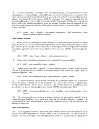 5
1.5. The items intermediate consumption, final consumption and gross fixed capital formation on the
uses (right) side of equation (1.2) are measured from the perspective of the consumer or purchaser. Their
values take into account the taxes and subsidies on goods and services. While taxes on products increase,
subsidies on products lower the prices payable by consumers. Yet output is measured from the
perspective of producers in terms of the receipts receivable by them, leaving all of the taxes on goods and
services aside while including subsidies on goods and services. Therefore, taxes on goods and services
have to be added to output and subsidies subtracted from output in order to arrive at a uniform valuation
of supply and uses.
(1.5) output + taxes – subsidies – intermediate consumption = final consumption + gross
capital formation + exports – imports
Gross domestic product
1.6. On the left side of equation (1.5), we find the value of all goods and services produced in a period
minus the goods and services consumed in the production process during that period, which is called
gross domestic product (GDP). GDP can be measured by having the values for output and intermediate
consumption aggregated across the various industries of an economy: GDP by production approach.
Thus:
(1.6) GDP = output + taxes – subsidies – intermediate consumption
1.7. Output minus intermediate consumption can be replaced with gross value added.
(1.7) GDP = gross value added + taxes – subsidies
1.8. Looking at the right side of equation (1.5), gross domestic product can also be viewed as the
value of all goods and services available for different domestic final uses or for exports: GDP by
expenditure approach. Thus:
(1.8) GDP = final consumption + gross capital formation + exports – imports
1.9. The production process creates incomes for not only the owners of the inputs used in production
but also for owners of capital and for the government. The value of those incomes is equal to gross
domestic product. Hence, GDP can also be calculated as the sum of compensation of employees, taxes
less subsidies and gross operating surplus/mixed income: GDP by income approach. Thus:
(1.9) GDP = compensation of employees + taxes - subsidies + gross operating surplus / mixed
income
1.10. The components of gross operating surplus or mixed income and taxes less subsidies will be
explained in more detail later. But it needs to be noted that the taxes less subsidies of equation (1.9)
include not only all taxes less subsidies on products (i.e., goods and services) but also other taxes less
subsidies on production.
Gross national income
1.11. As an aggregate measure of production, gross domestic product refers to production of all
resident units within the borders of a country, which is not exactly the same as the production of all
productive activities of residents. Some of the productive activities of residents may take place abroad
 