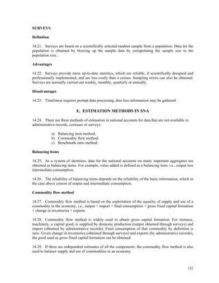 122
SURVEYS
Definition
14.21. Surveys are based on a scientifically selected random sample from a population. Data for the
population is obtained by blowing up the sample data by extrapolating the sample size to the
population size.
Advantages
14.22. Surveys provide more up-to-date statistics, which are reliable, if scientifically designed and
professionally implemented, and are less costly than a census. Sampling errors can also be obtained.
Surveys are normally carried out weekly, monthly, quarterly or annually.
Disadvantages
14.23. Timeliness requires prompt data processing, thus less information may be gathered.
E. ESTIMATION METHODS IN SNA
14.24. There are three methods of estimation in national accounts for data that are not available in
administrative records, censuses or surveys:
a) Balancing item method;
b) Commodity flow method;
c) Benchmark ratio method.
Balancing items
14.25. As a system of identities, data for the national accounts on many important aggregates are
obtained as balancing items. For example, value added is defined as a balancing item, i.e., output less
intermediate consumption.
14.26. The reliability of balancing items depends on the reliability of the basic information, which in
the case above consist of output and intermediate consumption.
Commodity flow method
14.27. Commodity flow method is based on the exploitation of the equality of supply and use of a
commodity in the economy, i.e., output + import = final consumption + gross fixed capital formation
+ change in inventories + exports.
14.28. Commodity flow method is widely used to obtain gross capital formation. For instance,
machinery, a capital good, is supplied by domestic production (output obtained through surveys) and
import (obtained by administrative records). Final consumption of that commodity by definition is
zero. Given change in inventories (obtained through surveys) and exports (by administrative records),
the good used as gross fixed capital formation can be obtained.
14.29. If there are independent estimates of all the components, the commodity flow method is also
used to balance supply and use of commodities in an economy.
 