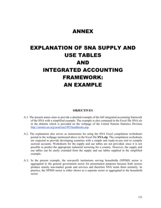 125
ANNEX
EXPLANATION OF SNA SUPPLY AND
USE TABLES
AND
INTEGRATED ACCOUNTING
FRAMEWORK:
AN EXAMPLE
OBJECTIVES
A.1. The present annex aims to provide a detailed example of the full integrated accounting framwork
of the SNA with a simplified example. The example is also contained in the Excel file SNA.xls
in the diskette which is provided on the webpage of the United Nations Statistics Division
http://unstats.un.org/unsd/sna1993/handbooks.asp.
A.2. The explanation also serves as instructions for using the SNA Excel compilation worksheets
posted in the webpage mentioned above in the Excel file SNA.zip. The compilation worksheets
are expected to provide developing countries with a simple and ready-to-use tool to compile
sectoral accounts. Worksheets for the supply and use tables are not provided, since it is not
possible to predict the appropriate industrial sectoring for a country. However, the supply and
use tables can be easily extended from the supply and use tables supplied in the simplified
example.
A.3. In the present example, the non-profit institutions serving households (NPISH) sector is
aggregated to the general government sector for presentation purposes because both sectors
produce mainly non-market goods and services and therefore SNA treats them similarly. In
practice, the NPISH sector is either shown as a separate sector or aggregated to the household
sector.
 