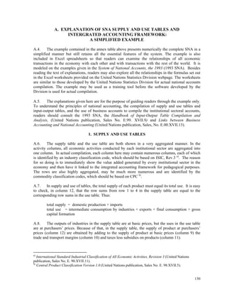 130
A. EXPLANATION OF SNA SUPPLY AND USE TABLES AND
INTERGRATED ACCOUNTING FRAMEWORK:
A SIMPLIFIED EXAMPLE
A.4. The example contained in the annex table above presents numerically the complete SNA in a
simplified manner but still retains all the essential features of the system. The example is also
included in Excel spreadsheets so that readers can examine the relationships of all economic
transactions in the economy with each other and with transactions with the rest of the world. It is
modeled on the examples given in the System of National Accounts, the 1993 (1993 SNA). Besides
reading the text of explanations, readers may also explore all the relationships in the formulas set out
in the Excel worksheets provided on the United Nations Statistics Division webpage. The worksheets
are similar to those developed by the United Nations Statistics Division for actual national accounts
compilation. The example may be used as a training tool before the software developed by the
Division is used for actual compilation.
A.5. The explanations given here are for the purpose of guiding readers through the example only.
To understand the principles of national accounting, the compilation of supply and use tables and
input-output tables, and the use of business accounts to compile the institutional sectoral accounts,
readers should consult the 1993 SNA, the Handbook of Input-Output Table Compilation and
Analysis, (United Nations publication, Sales No. E.99. XVII.9) and Links between Business
Accounting and National Accounting (United Nations publication, Sales, No. E.00.XVII.13).
1. SUPPLY AND USE TABLES
A.6. The supply table and the use table are both shown in a very aggregated manner. In the
activity columns, all economic activities conducted by each institutional sector are aggregated into
one column. In actual compilation, each column here may contain numerous columns, each of which
is identified by an industry classification code, which should be based on ISIC, Rev.3 a)
. The reason
for so doing is to immediately show the value added generated by every institutional sector in the
economy and then have it linked to the integrated accounting framework for pedagogical purposes.
The rows are also highly aggregated, may be much more numerous and are identified by the
commodity classification codes, which should be based on CPC b)
.
A.7. In supply and use of tables, the total supply of each product must equal its total use. It is easy
to check, in column 12, that the row sums from row 1 to 4 in the supply table are equal to the
corresponding row sums in the use table. Thus:
total supply = domestic production + imports
total use = intermediate consumption by industries + exports + final consumption + gross
capital formation
A.8. The outputs of industries in the supply table are at basic prices, but the uses in the use table
are at purchasers’ prices. Because of that, in the supply table, the supply of product at purchasers’
prices (column 12) are obtained by adding to the supply of product at basic prices (column 9) the
trade and transport margins (column 10) and taxes less subsidies on products (column 11).
a)
International Standard Industrial Classification of All Economic Activities, Revision 3 (United Nations
publication, Sales No. E. 90.XVII.11).
b)
Central Product Classification Version 1.0 (United Nations publication, Sales No. E. 98.XVII.5).
 