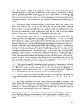 131
A.9. The elements of imports in the supply table (column 7) must be measured including cost,
insurance and freight (c.i.f.) to make them equivalent to basic prices, but the total value of imports
must be valued free on board (f.o.b.) so as to arrive at the correct balance of trade (imports less
exports). Thus, the column and row of c.i.f./f.o.b. adjustment are necessary. In order to avoid double
counting, the adjustment row and column (row 5 and column 8) deduct insurance and freight services
on imported goods since they are included in both the values of imported goods and the supply of
services.
A.10. As with other outputs, the output of transport services is shown in row 2 and column 6 of the
supply table. However, row 2 of the use table shows only the trade and transport services at
purchasers’ prices, which are directly purchased by users because trade and transport margins on the
goods consumed are already included as a part of the purchasers’ prices of goods that are used. Thus,
to balance the totals of row 2 of the supply and use tables, the total value of trade and transport
margins is entered in row 2 and column 10 of the supply table as a negative value.
A.11. Reading through column 1 and row 1 of both the supply and use tables helps explain how
data are presented. The total supply at purchasers’ prices of product 1 c)
in row 1 is 380; 44 is
produced by activity 1 and 239 by activity 2 and 22 is imported, so the total supply at basic prices is
305. Adding in trade and transport margins (for circulation inside the economy) (60) and taxes less
subsidies on products (15), one obtains the total supply of the first product at purchasers’ prices (380).
Column 1 in the supply table shows the outputs at basic prices produced by activity 1. It produces two
products: the output of product 1 (44) and the output of product 2 (10). Column 1 in the use table
shows the uses of goods and services in production of those outputs; 24 (=22 + 2 shown in row 7) is
called intermediate consumption. The gross value added (30) is calculated as the difference between
the industry output of industry 1 (54) and its intermediate consumption (24). The value added may be
broken down into compensation of employees, other taxes on production, consumption of fixed
capital and operating surplus. Gross operating surplus, together with mixed income, is calculated as a
residual. In case of unincorporated enterprises, which combine expenditures of the enterprise and
final consumption expenditure of their owners so that compensation of employees is not paid
explicitly to the owner/worker, the residual will be called mixed income.
A.12. GDP is equal to the total of value added at basic prices plus taxes less subsidies on production
and imports. GDP = 196 + 20 = (30 + 146 + 2 + 12 + 6) + 20 = 216 (see use table, column 6, rows 8
to 10. Taxes less subsidies on products are obtained as the sum of column 11 in the supply table, and
are also shown in the use table in column 6, row 10. Taxes and subsidies are not shown elsewhere in
row 10 since producers pay for them only as part of their intermediate consumption.
A.13. GDP also must equal the sum of exports, household final expenditure, government and
NPISH final expenditures, gross capital formation minus imports. GDP = 41 + 152 + 8 +3 + 40 – 28
= 216.
A.14. The output, intermediate consumption and value added by institutional sectors shown in the
supply and use tables of the integrated framework are derived from the table of cross-classification of
output, intermediate consumption and value added by economic activity and institutional sector. The
following is a simplified table (the cross- classification requires that each economic activity be
identified with the institutional sector under which it operates):
c)
The outputs in the supply and use tables in the present example are shown in terms of types of enterprises in
order to link them to those of the institutional sectors. However, they will normally be shown in terms of
industries classified by ISIC. The description in the present example treats them as though they are industry
output.
 