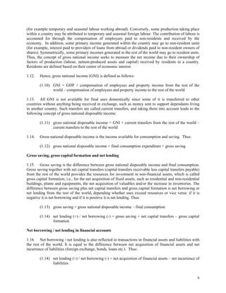 6
(for example temporary and seasonal labour working abroad). Conversely, some production taking place
within a country may be attributed to temporary and seasonal foreign labour. The contribution of labour is
accounted for through the compensation of employees paid to non-residents and received by the
economy. In addition, some primary income generated within the country may go to non-resident units
(for example, interest paid to providers of loans from abroad or dividends paid to non-resident owners of
shares). Symmetrically, some primary incomes generated in the rest of the world may go to resident units.
Thus, the concept of gross national income seeks to measure the net income due to their ownership of
factors of production (labour, netnon-produced assets and capital) received by residents in a country.
Residents are defined based on their centre of economic interest.
1.12. Hence, gross national income (GNI) is defined as follows:
(1.10) GNI = GDP + compensation of employees and property income from the rest of the
world – compensation of employees and property income to the rest of the world
1.13. All GNI is not available for final uses domestically since some of it is transferred to other
countries without anything being received in exchange, such as money sent to support dependants living
in another country. Such transfers are called current transfers, and taking them into account leads to the
following concept of gross national disposable income:
(1.11) gross national disposable income = GNI + current transfers from the rest of the world –
current transfers to the rest of the world
1.14. Gross national disposable income is the income available for consumption and saving. Thus:
(1.12) gross national disposable income = final consumption expenditure + gross saving
Gross saving, gross capital formation and net lending
1.15. Gross saving is the difference between gross national disposable income and final consumption.
Gross saving together with net capital transfers (capital transfers receivable less capital transfers payable)
from the rest of the world provides the resources for investment in non-financial assets, which is called
gross capital formation, i.e., for the net acquisition of fixed assets, such as residential and non-residential
buildings, plants and equipments, the net acquisition of valuables and/or the increase in inventories. The
difference between gross saving plus net capital transfers and gross capital formation is net borrowing or
net lending from the rest of the world, depending whether uses exceed resources or vice versa: if it is
negative it is net borrowing and if it is positive it is net lending. Thus:
(1.13) gross saving = gross national disposable income – final consumption
(1.14) net lending (+) / net borrowing (-) = gross saving + net capital transfers – gross capital
formation
Net borrowing / net lending in financial accounts
1.16. Net borrowing / net lending is also reflected in transactions in financial assets and liabilities with
the rest of the world. It is equal to the difference between net acquisition of financial assets and net
incurrence of liabilities (foreign exchange, bonds, loans etc.). Thus:
(1.14) net lending (+) / net borrowing (-) = net acquisition of financial assets – net incurrence of
liabilities
 