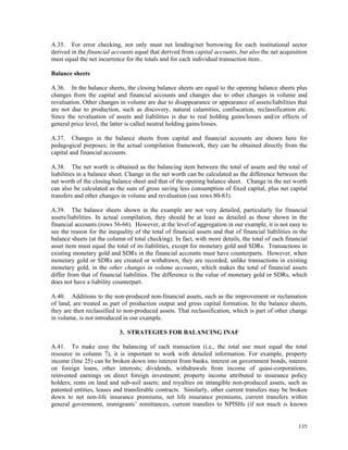 135
A.35. For error checking, not only must net lending/net borrowing for each institutional sector
derived in the financial accounts equal that derived from capital accounts, but also the net acquisition
must equal the net incurrence for the totals and for each individual transaction item..
Balance sheets
A.36. In the balance sheets, the closing balance sheets are equal to the opening balance sheets plus
changes from the capital and financial accounts and changes due to other changes in volume and
revaluation. Other changes in volume are due to disappearance or appearance of assets/liabilities that
are not due to production, such as discovery, natural calamities, confiscation, reclassification etc.
Since the revaluation of assets and liabilities is due to real holding gains/losses and/or effects of
general price level, the latter is called neutral holding gains/losses.
A.37. Changes in the balance sheets from capital and financial accounts are shown here for
pedagogical purposes; in the actual compilation framework, they can be obtained directly from the
capital and financial accounts.
A.38. The net worth is obtained as the balancing item between the total of assets and the total of
liabilities in a balance sheet. Change in the net worth can be calculated as the difference between the
net worth of the closing balance sheet and that of the opening balance sheet. Change in the net worth
can also be calculated as the sum of gross saving less consumption of fixed capital, plus net capital
transfers and other changes in volume and revaluation (see rows 80-83).
A.39. The balance sheets shown in the example are not very detailed, particularly for financial
assets/liabilities. In actual compilation, they should be at least as detailed as those shown in the
financial accounts (rows 56-66). However, at the level of aggregation in our example, it is not easy to
see the reason for the inequality of the total of financial assets and that of financial liabilities in the
balance sheets (at the column of total checking). In fact, with more details, the total of each financial
asset item must equal the total of its liabilities, except for monetary gold and SDRs. Transactions in
existing monetary gold and SDRs in the financial accounts must have counterparts. However, when
monetary gold or SDRs are created or withdrawn, they are recorded, unlike transactions in existing
monetary gold, in the other changes in volume accounts, which makes the total of financial assets
differ from that of financial liabilities. The difference is the value of monetary gold or SDRs, which
does not have a liability counterpart.
A.40. Additions to the non-produced non-financial assets, such as the improvement or reclamation
of land, are treated as part of production output and gross capital formation. In the balance sheets,
they are then reclassified to non-produced assets. That reclassification, which is part of other change
in volume, is not introduced in our example.
3. STRATEGIES FOR BALANCING INAF
A.41. To make easy the balancing of each transaction (i.e., the total use must equal the total
resource in column 7), it is important to work with detailed information. For example, property
income (line 25) can be broken down into interest from banks, interest on government bonds, interest
on foreign loans, other interests; dividends, withdrawals from income of quasi-corporations,
reinvested earnings on direct foreign investment; property income attributed to insurance policy
holders; rents on land and sub-soil assets; and royalties on intangible non-produced assets, such as
patented entities, leases and transferable contracts. Similarly, other current transfers may be broken
down to net non-life insurance premiums, net life insurance premiums, current transfers within
general government, immigrants’ remittances, current transfers to NPISHs (if not much is known
 