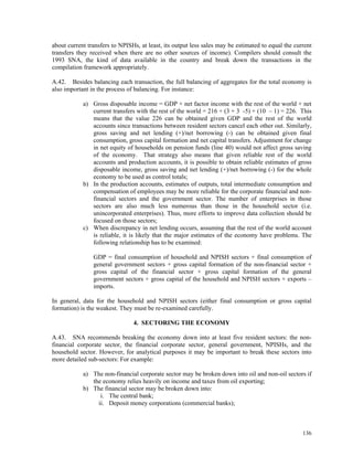 136
about current transfers to NPISHs, at least, its output less sales may be estimated to equal the current
transfers they received when there are no other sources of income). Compilers should consult the
1993 SNA, the kind of data available in the country and break down the transactions in the
compilation framework appropriately.
A.42. Besides balancing each transaction, the full balancing of aggregates for the total economy is
also important in the process of balancing. For instance:
a) Gross disposable income = GDP + net factor income with the rest of the world + net
current transfers with the rest of the world = 216 + (3 + 3 -5) + (10 – 1) = 226. This
means that the value 226 can be obtained given GDP and the rest of the world
accounts since transactions between resident sectors cancel each other out. Similarly,
gross saving and net lending (+)/net borrowing (-) can be obtained given final
consumption, gross capital formation and net capital transfers. Adjustment for change
in net equity of households on pension funds (line 40) would not affect gross saving
of the economy. That strategy also means that given reliable rest of the world
accounts and production accounts, it is possible to obtain reliable estimates of gross
disposable income, gross saving and net lending (+)/net borrowing (-) for the whole
economy to be used as control totals;
b) In the production accounts, estimates of outputs, total intermediate consumption and
compensation of employees may be more reliable for the corporate financial and non-
financial sectors and the government sector. The number of enterprises in those
sectors are also much less numerous than those in the household sector (i.e.
unincorporated enterprises). Thus, more efforts to improve data collection should be
focused on those sectors;
c) When discrepancy in net lending occurs, assuming that the rest of the world account
is reliable, it is likely that the major estimates of the economy have problems. The
following relationship has to be examined:
GDP = final consumption of household and NPISH sectors + final consumption of
general government sectors + gross capital formation of the non-financial sector +
gross capital of the financial sector + gross capital formation of the general
government sectors + gross capital of the household and NPISH sectors + exports –
imports.
In general, data for the household and NPISH sectors (either final consumption or gross capital
formation) is the weakest. They must be re-examined carefully.
4. SECTORING THE ECONOMY
A.43. SNA recommends breaking the economy down into at least five resident sectors: the non-
financial corporate sector, the financial corporate sector, general government, NPISHs, and the
household sector. However, for analytical purposes it may be important to break these sectors into
more detailed sub-sectors: For example:
a) The non-financial corporate sector may be broken down into oil and non-oil sectors if
the economy relies heavily on income and taxes from oil exporting;
b) The financial sector may be broken down into:
i. The central bank;
ii. Deposit money corporations (commercial banks);
 