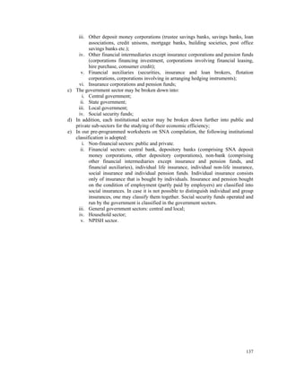 137
iii. Other deposit money corporations (trustee savings banks, savings banks, loan
associations, credit unisons, mortgage banks, building societies, post office
savings banks etc.);
iv. Other financial intermediaries except insurance corporations and pension funds
(corporations financing investment, corporations involving financial leasing,
hire purchase, consumer credit);
v. Financial auxiliaries (securities, insurance and loan brokers, flotation
corporations, corporations involving in arranging hedging instruments);
vi. Insurance corporations and pension funds;
c) The government sector may be broken down into:
i. Central government;
ii. State government;
iii. Local government;
iv. Social security funds;
d) In addition, each institutional sector may be broken down further into public and
private sub-sectors for the studying of their economic efficiency;
e) In our pre-programmed worksheets on SNA compilation, the following institutional
classification is adopted:
i. Non-financial sectors: public and private.
ii. Financial sectors: central bank, depository banks (comprising SNA deposit
money corporations, other depository corporations), non-bank (comprising
other financial intermediaries except insurance and pension funds, and
financial auxiliaries), individual life insurance, individual non-life insurance,
social insurance and individual pension funds. Individual insurance consists
only of insurance that is bought by individuals. Insurance and pension bought
on the condition of employment (partly paid by employers) are classified into
social insurances. In case it is not possible to distinguish individual and group
insurances, one may classify them together. Social security funds operated and
run by the government is classified in the government sectors.
iii. General government sectors: central and local;
iv. Household sector;
v. NPISH sector.
 