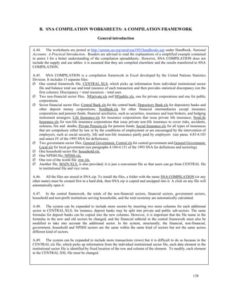 138
B. SNA COMPILATION WORKSHEETS: A COMPILATION FRAMEWORK
General introduction
A.44. The worksheets are posted at http://unstats.un.org/unsd/sna1993/handbooks.asp under Handbook, National
Accounts: A Practical Introduction. Readers are advised to read the explanations of a simplified example contained
in annex I for a better understanding of the compilation spreadsheets.. However, SNA COMPILATION does not
include the supply and use tables: it is assumed that they are compiled elsewhere and the results transferred to SNA
COMPILATION.
A.45. SNA COMPILATION is a compilation framework in Excel developed by the United Nations Statistics
Division. It includes 15 separate files:
One central framework file, CENTRAL.XLS, which picks up information from individual institutional sector
file and balance total use and total resource of each transaction and then provides statistical discrepancy (on the
first column). Discrepancy = total resources – total uses.
Two non-financial sector files, NFprivate.xls and NFpublic.xls, one for private corporations and one for public
corporations.
Seven financial sector files: Central Bank.xls for the central bank; Depository Bank.xls for depository banks and
other deposit money corporations; NonBank.xls for other financial intermediaries except insurance
corporations and pension funds, financial auxiliaries, such as securities, insurance and loan brokers, and hedging
instrument arrangers; Life Insurance.xls for insurance corporations that issue private life insurance; NonLife
Insurance.xls for non-life insurance corporations that issue private non-life insurance to cover risks, accidents,
sickness, fire and deaths; Private Pension.xls for pension funds; Social Insurance.xls for all types of insurances
that are compulsory either by law or by the conditions of employment or are encouraged by the intervention of
employers; such as social security, life and non-life insurance partly paid by employers (see paras. 4.83-4.103
and annex IV of the 1993 SNA for definitions).
Two government sector files, General Government, Central.xls for central government and General Government,
Local.xls for local government (see paragraphs 4.104-4.131 of the 1993 SNA for definitions and sectoring).
One household sector file: household.xls.
One NPISH file: NPISH.xls.
One rest of the world file: row.xls.
Another file, MAIN.XLS, is also provided; it is just a convenient file so that users can go from CENTRAL file
to institutional file and vice versa.
A.46. All the files are stored in SNA.zip. To install the files, a folder with the name SNA COMPILATION (or any
other name) must be created first in a hard disk, then SNA.zip is copied and unzipped into it. A click on any file will
automatically open it.
A.47. In the central framework, the totals of the non-financial sectors, financial sectors, government sectors,
household and non-profit institutions serving households, and the total economy are automatically calculated.
A.48. The system can be expanded to include more sectors by inserting two more columns for each additional
sector in CENTRAL.XLS; for instance, deposit banks may be split into private and public sub-sectors. The same
formulas for deposit banks can be copied into the new columns. However, it is important that the file name in the
formulas in the new and old sectors be changed, and the financial subtotal in the central framework must also be
modified to take into account the additional sector. In the system, structurally, the financial, non-financial,
government, household and NPISH sectors are the same within the same kind of sectors but not the same across
different kind of sectors.
A.49. The system can be expanded to include more transactions (rows) but it is difficult to do so because in the
CENTRAL.xls file, which picks up information from the individual institutional sector file, each data element in the
institutional sector file is identified by fixed location of the row and column of the element. To modify, each element
in the CENTRAL.XSL file must be changed.
 