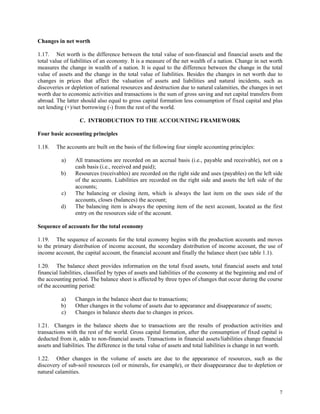 7
Changes in net worth
1.17. Net worth is the difference between the total value of non-financial and financial assets and the
total value of liabilities of an economy. It is a measure of the net wealth of a nation. Change in net worth
measures the change in wealth of a nation. It is equal to the difference between the change in the total
value of assets and the change in the total value of liabilities. Besides the changes in net worth due to
changes in prices that affect the valuation of assets and liabilities and natural incidents, such as
discoveries or depletion of national resources and destruction due to natural calamities, the changes in net
worth due to economic activities and transactions is the sum of gross saving and net capital transfers from
abroad. The latter should also equal to gross capital formation less consumption of fixed capital and plus
net lending (+)/net borrowing (-) from the rest of the world.
C. INTRODUCTION TO THE ACCOUNTING FRAMEWORK
Four basic accounting principles
1.18. The accounts are built on the basis of the following four simple accounting principles:
a) All transactions are recorded on an accrual basis (i.e., payable and receivable), not on a
cash basis (i.e., received and paid);
b) Resources (receivables) are recorded on the right side and uses (payables) on the left side
of the accounts. Liabilities are recorded on the right side and assets the left side of the
accounts;
c) The balancing or closing item, which is always the last item on the uses side of the
accounts, closes (balances) the account;
d) The balancing item is always the opening item of the next account, located as the first
entry on the resources side of the account.
Sequence of accounts for the total economy
1.19. The sequence of accounts for the total economy begins with the production accounts and moves
to the primary distribution of income account, the secondary distribution of income account, the use of
income account, the capital account, the financial account and finally the balance sheet (see table 1.1).
1.20. The balance sheet provides information on the total fixed assets, total financial assets and total
financial liabilities, classified by types of assets and liabilities of the economy at the beginning and end of
the accounting period. The balance sheet is affected by three types of changes that occur during the course
of the accounting period:
a) Changes in the balance sheet due to transactions;
b) Other changes in the volume of assets due to appearance and disappearance of assets;
c) Changes in balance sheets due to changes in prices.
1.21. Changes in the balance sheets due to transactions are the results of production activities and
transactions with the rest of the world. Gross capital formation, after the consumption of fixed capital is
deducted from it, adds to non-financial assets. Transactions in financial assets/liabilities change financial
assets and liabilities. The difference in the total value of assets and total liabilities is change in net worth.
1.22. Other changes in the volume of assets are due to the appearance of resources, such as the
discovery of sub-soil resources (oil or minerals, for example), or their disappearance due to depletion or
natural calamities.
 