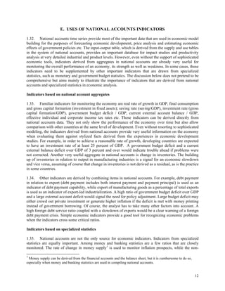 12
E. USES OF NATIONAL ACCOUNTS INDICATORS
1.32. National accounts time series provide most of the important data that are used in economic model
building for the purposes of forecasting economic development, price analysis and estimating economic
effects of government policies etc. The input-output table, which is derived from the supply and use tables
in the system of national accounts, provides an important database for impact studies and productivity
analysis at very detailed industrial and product levels. However, even without the support of sophisticated
economic tools, indicators derived from aggregates in national accounts are already very useful for
monitoring the overall performance of an economy, its strength as well as weakness. In some cases, those
indicators need to be supplemented by other important indicators that are drawn from specialized
statistics, such as monetary and government budget statistics. The discussion below does not pretend to be
comprehensive but aims mainly to illustrate the importance of indicators that are derived from national
accounts and specialized statistics in economic analysis.
Indicators based on national account aggregates
1.33. Familiar indicators for monitoring the economy are real rate of growth in GDP, final consumption
and gross capital formation (investment in fixed assets); saving rate (saving/GDP), investment rate (gross
capital formation/GDP), government budget deficit / GDP, current external account balance / GDP,
effective individual and corporate income tax rates etc. Those indicators can be derived directly from
national accounts data. They not only show the performance of the economy over time but also allow
comparison with other countries at the same level of development. Even without resorting to sophisticated
modeling, the indicators derived from national accounts provide very useful information on the economy
when evaluating them against stylized facts derived from the experiences in economic development
studies. For example, in order to achieve a reasonable rate of growth, developing countries are expected
to have an investment rate of at least 25 percent of GDP. A government budget deficit and a current
external balance deficit over GDP of 3 percent and over would indicate trouble ahead if problems were
not corrected. Another very useful aggregate in national accounts is change in inventories. The building
up of inventories in relation to output in manufacturing industries is a signal for an economic slowdown
and vice versa, assuming of course that change in inventories is not derived as a residual, as is the practice
in some countries.
1.34. Other indicators are derived by combining items in national accounts. For example, debt payment
in relation to export (debt payment includes both interest payment and payment principal) is used as an
indicator of debt payment capability, while export of manufacturing goods as a percentage of total exports
is used as an indicator of export-led industrialization. A high ratio of government budget deficit over GDP
and a large external account deficit would signal the need for policy adjustment. Large budget deficit may
either crowd out private investment or generate higher inflation if the deficit is met with money printing
instead of government borrowing. Of course, the analyst has to take many other factors into account. A
high foreign debt service ratio coupled with a slowdown of exports would be a clear warning of a foreign
debt payment crisis. Simple economic indicators provide a good tool for recognizing economic problems
when the indicators cross some critical ratios.
Indicators based on specialized statistics
1.35. National accounts are not the only source for economic indicators. Indicators from specialized
statistics are equally important. Among money and banking statistics are a few ratios that are closely
monitored. The rate of change in money supply1
is used to monitor inflation prospects, while the non-
1
Money supply can be derived from the financial accounts and the balance sheet, but it is cumbersome to do so,
especially when money and banking statistics are used in compiling national accounts.
 
