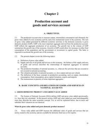 16
Chapter 2
Production account and
goods and services account
A. OBJECTIVES
2.1. The production account aims to measure output, intermediate consumption and ultimately the
gross value added of every economic activity and every institutional sector in the economy. The sum
of gross value added generated by different economic activities in the domestic economy is gross
domestic product (GDP). GDP is the most important aggregate derived from the production account.
GDP reflects the aggregate production of an economy. The growth rate in the volume of GDP
summarizes the growth rate of the economy. Growth in GDP would allow for increases in either final
consumption of the population and the government or investment in capital goods. The latter is
expected to accelerate the growth rate of the economy.
2.2. The present chapter covers the following topics:
a) Definition of gross value added;
b) Supply and uses of all goods and services in the economy: the balance of the supply and uses
of goods and services describes the relationships of important aggregates in national
accounts;
c) The production boundary of national accounts, i.e., what are the activities that are covered or
not covered in national accounting;
d) The valuation principles in national accounts, i.e., how output and uses are valued;
e) The definition of the basic concepts in production accounting, such as output, intermediate
consumption, final consumption, gross capital formation, exports and imports;
f) The measurement in practice of some important aggregates.
B. BASIC CONCEPTS AND RELATIONS OF GOODS AND SERVICES IN
NATIONAL ACCOUNTS
1. GROSS DOMESTIC PRODUCT AND GROSS VALUE ADDED
2.3. The System of National Accounts (SNA) defines GDP and gross value added operationally,
i.e., how they are calculated. In the present section, GDP and value added are used interchangeably
since they describe the same economic concept. Yet, as will be explained below, due to taxes and
subsidies their valuation are not identical.
What do gross value added and gross domestic product measure?
2.4. Gross value added and GDP measure the additional value of goods and services that are
newly created in the economy and are available for domestic final uses or for exports.
 