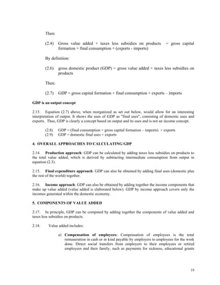 19
Then:
(2.4) Gross value added + taxes less subsidies on products = gross capital
formation + final consumption + (exports - imports)
By definition:
(2.6) gross domestic product (GDP) = gross value added + taxes less subsidies on
products
Then:
(2.7) GDP = gross capital formation + final consumption + exports – imports
GDP is an output concept
2.13. Equation (2.7) above, when reorganized as set out below, would allow for an interesting
interpretation of output. It shows the uses of GDP as "final uses", consisting of domestic uses and
exports. Thus, GDP is clearly a concept based on output and its uses and is not an income concept.
(2.8) GDP = (final consumption + gross capital formation – imports) + exports
(2.9) GDP = domestic final uses + exports
4. OVERALL APPROACHES TO CALCULATING GDP
2.14. Production approach: GDP can be calculated by adding taxes less subsidies on products to
the total value added, which is derived by subtracting intermediate consumption from output in
equation (2.3).
2.15. Final expenditure approach: GDP can also be obtained by adding final uses (domestic plus
the rest of the world) together.
2.16. Income approach: GDP can also be obtained by adding together the income components that
make up value added (value added is elaborated below). GDP by income approach covers only the
incomes generated within the domestic economy.
5. COMPONENTS OF VALUE ADDED
2.17. In principle, GDP can be computed by adding together the components of value added and
taxes less subsidies on products.
2.18. Value added includes:
a) Compensation of employees: Compensation of employees is the total
remuneration in cash or in kind payable by employers to employees for the work
done. Direct social transfers from employers to their employees or retired
employees and their family, such as payments for sickness, educational grants
 