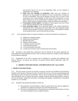 20
and pensions that do not set up an independent fund, are also imputed to
compensation of employees;
b) Other taxes less subsidies on production: Other taxes less subsidies on
production are taxes payable by employers to carry out production, irrespective
of sales or profitability. They may be payable as license fees or as taxes on the
ownership or use of land, buildings or other assets used in production or on the
labour employed or on the compensation of employees paid. They are not taxes
paid on values of sales or produced outputs, which are called taxes on products;
c) Consumption of fixed capital: Consumption of fixed capital is the cost of fixed
assets used up in production in the accounting period;
d) Gross operating surplus: Gross operating surplus is the residual obtained by
deducting the above components from value added. Thus, gross operating surplus
includes interest payable to lenders of financial assets, or rent payable to rentiers
of non-produced assets, such as land and sub-soil assets.
2.19. Gross operating surplus of corporate enterprises can also be estimated by summing over:
a) Additions to retained earnings;
b) Depreciation and depletion;
c) Bad debt allowance;
d) Property income payable;
e) (-) Property income receivable;
f) Current transfers payable;
g) (-) Current transfers receivable;
h) (-) Gains (net of loss) on sales on fixed assets and securities.
2.20. In practice, value added from corporations may be obtained by the income approach, but
value added from unincorporated activities, when no formal accounts are available, must be obtained
by the production approach.
2.21. Explanations of the above concepts may be obtained by consulting the handbook Links
between Business Accounting and National Accounting (United Nations publication, Sales No.
E.00.XVII.13)
C. PRODUCTION BOUNDARY AND PRINCIPLES OF VALUATION
1. PRODUCTION BOUNDARY
2.22. Not all economic activities are treated as economic activities and included in the production
boundary of the System of National Accounts. Except for the services of owner-occupied housing and
paid domestic staff, all personal and domestic services that are produced and consumed within the
same households, such as cleaning, decoration, cooking, caring for and educating children, caring for
sick and old people, maintenance and repair of dwellings and durables, transportation of household
members etc. are excluded.
2.23. Included in the production boundary of SNA are:
a) The production of all individual or collective goods and services that are supplied or
intended to be supplied to production units other than themselves;
b) The own-account production of all goods that are retained by their producers for their
own final consumption or gross capital formation;
 