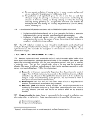 21
c) The own-account production of housing services by owner-occupiers and personal
services produced by the employment of paid domestic staff;
d) The production of all agricultural goods for sale or own final use and their
subsequent storage; the gathering of uncultivated crops; forestry; wood-cutting; the
collection of firewood; hunting and fishing; carrying of water; the processing
(threshing, milling, preserving etc.) of agricultural and other food products; the
weaving of cloth, dress-making and tailoring, the production of footwear, pottery,
utensils, furnishings etc.
2.24. Also included in the production boundary are illegal and hidden goods and services:
a) Production and distribution of goods and services whose sale, distribution or possession
is forbidden by law, such as narcotics, smuggling of goods and prostitution;
b) Production of goods and services which are deliberately concealed from public
authorities in order to avoid the payment of taxes, the meeting of legal standards or
compliance with administrative procedures.
2.25. The SNA production boundary has been extended to include natural growth of cultivated
forests, the development of entertainment, literary or artistic originals and the leasing of the right to
exploit those assets. Also included is the development of software on own account that can be used
for more than one year.
2. VALUATION OF GOODS AND SERVICES IN SNA
2.26. Outputs, whether or not sold, are valued at market or equivalent market prices. Market prices
are the actual and economically significant prices agreed upon by the transactors. SNA does not set a
standard for economically significant price, but most countries decide that it must cover at least half
of production costs. There are three types of market prices of the same good due to taxes and
subsidies. The reason for different kinds of prices is that what the purchaser pays and the seller
receives is not identical (see figure F2.2 for their relationships):
a) Basic price is the amount receivable by the producer from the purchasers for a unit of
output. Thus, it should exclude any tax assessed on the output (i.e., taxes on products)
and include any subsidies on the output that the producer receives. It also excludes any
transport charges invoiced separately by the producer. The measurement of output at
basic prices makes value reflect better volume;
b) Producer price is the basic price plus taxes on the output invoiced to the purchaser less
subsidies receivable by the producer from the government;
c) Purchasers’ price is the amount paid by the buyer for a unit of output less any taxes
invoiced by the seller but deductible by the purchaser. It should be equal to the producer
price plus transport costs and trade margins on products, which are not separately
invoiced.2
2.27 Output at production costs. Output is recommended to be measured at production costs
when products have no market price. Output at production costs is the sum of the following items:
a) Intermediate consumption;
b) Compensation of employees;
2
Separately invoiced transport costs are treated as a separate purchase of transport service.
 