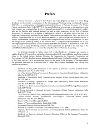 iii
Preface
National Accounts: A Practical Introduction has been prepared as part of a series being
developed by the member organizations of the Intersecretariat Working Group on National Accounts
(ISWGNA) to assist countries in the implementation of the System of National Accounts, 1993 (United
Nations publication, Sales No.E.94.XVII.4). Its general objective is to provide an introduction to some
basic concepts and structures of the System of National Accounts (SNA) to economists and policy makers
who are not familiar with national accounts, as well as other newcomers to the field of national
accounting. The text may serve as a guide to reading the SNA itself. In that sense, the text is written in as
simple a style as possible, and therefore the detailed elaboration of concepts in both theory and practice is
avoided. Simple exercises are included, whenever possible, to make concepts and structures clearer to
readers. The handbook also provides an example of the complete system in Excel so that readers can trace
the linkages in the system by looking at the formulas there. A compilation spreadsheet that can be used
for compiling national accounts is also developed as part of the development of the handbook. It has been
tested and used in many developing countries. Those supplements are posted on the web page of the
United Nations Statistics Division as part of the series Handbook of National Accounting.
The text is not intended to replace either SNA or other handbooks. Compilers are expected to
read the details in SNA as well as practical applications and methods presented in the handbooks prepared
either by the United Nations Statistics Division, the Organisation for Economic Cooperation and
Development (OECD), The International Monetary Fund (IMF) or the Food and Agriculture Organization
of the United Nations (FAO). Many of those handbooks are posted on the web pages of the organizations
that published them and can be obtained free of charge. The following handbooks have already been
prepared or published:
Handbook on Non-profit Institutions in the System of National Accounts (United Nations
publication, Sales No. E. 03.XVII.9)
Use of the System of National Accounts in Economies in Transition (United Nations publication,
Sales No. E. 96.XVII.121)
Handbook of Input-Output Table Compilation and Analysis (United Nations publication, Sales
No. E.99.XVII.9)
Household Accounting: Experience in Concepts and Compilation (United Nations publication,
Sales No. E.00.XVII.16, vols.1 and 2)
Links between Business Accounting and National Accounting (United Nations publication, Sales
No.E.00.XVII.13)
A System Approach to National Accounts Compilation (United Nations publication, Sales
No.E.99.XVII.10)
Use of Macro Accounts in Policy Analysis (United Nations publication, Sales, No. E.02.XVII.5)
Tourism Satellite Account: Recommended Methodological Framework (United Nations
publication, Sales No. E.01.XVII.9)
Balance of Payments Manual (IMF, 1993)
Balance of Payments Compilation Guide (IMF, 1994)
Government Finance Statistics Manual (IMF, 2001)
A System of Economic Accounts for Food and Agriculture (FAO, 1996)
Integrated Environmental and Economic Accounting (United Nations publication, Sales No.
E.93.XVII.12)
Handbook on Quarterly National Accounts, (Statistical Office of the European Communities
(Eurostat) 1999)
 