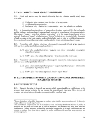 23
3. VALUATION OF NATIONAL ACCOUNTS AGGREGATES
2.29. Goods and services may be valued differently, but the valuation should satisfy three
principles:
a) Uniformity in the elements when they have to be aggregated;
b) Avoidance of double counting;
c) Purchasers’ price = basic price + trade margins + taxes less subsidies on products.
2.30. In the equality of supply and uses of goods and services (see equation (2.1)), the total supply
and the total uses are in purchasers’ prices and each aggregate is in purchasers’ prices or equivalents.
The category “output + taxes less subsidies on products” is in fact output in purchasers’ prices,
although the element “output” is in basic prices. “Output” in basic prices already includes the output
of trade services, so that trade margins need not be included again in order to avoid double counting.
However, taxes less subsidies on products must be added to obtain output in purchasers’ prices.
2.31. To conform with valuation principles, when output is measured at basic prices equations
(2.3) and (2.6) can be specified more clearly as follows:
(2.10) gross value added at basic prices = output at basic prices – intermediate consumption
at purchasers’ prices
(2.11) GDP = gross value added at basic prices + taxes less subsidies on products
2.32. To conform with valuation principles, when output is measured at producer prices equations
(2.3) and (2.6) can be specified as follows:
(2.12) gross value added at producer prices = output at producer prices – intermediate
consumption at purchasers’ prices
(2.13) GDP = gross value added at producer prices + import duties3
D. BASIC DEFINITIONS OF OTHER AGGREGATES OF GOODS AND SERVICES
IN NATIONAL ACCOUNTS
1. DEFINITION OF OUTPUT
2.33. Output is the value of the goods and services which are produced by an establishment in the
economy that become available for use outside that establishment4
(see table T.2.2, for type of
producer and output in terms of market, non-market and for own final use).
3
Import duties have to be added since output at producer prices includes taxes on products only for domestic
output and does not include import duties.
4
An establishment is a production unit of an enterprise, which is normally identified by the kind of product it
produces and the ability to account for its cost of production. An enterprise may have more than one
establishment. Products which are produced for intermediate consumption in the same establishment are not
counted as products. Only those that are supplied to another establishment (even of the same enterprise) are
counted as products.
 