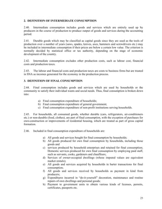25
2. DEFINITION OF INTERMEDIATE CONSUMPTION
2.40. Intermediate consumption includes goods and services which are entirely used up by
producers in the course of production to produce output of goods and services during the accounting
period.
2.41. Durable goods which may be classified as capital goods since they are used as the tools of
production over a number of years (saws, spades, knives, axes, hammers and screwdrivers etc.) may
be included in intermediate consumption if their prices are below a certain low value. The criterion is
normally decided by statistical office or tax authority, depending on the stage of economic
development of the country.
2.42. Intermediate consumption excludes other production costs, such as labour cost, financial
costs and production taxes.
2.43. The labour and financial costs and production taxes are costs to business firms but are treated
in SNA as incomes generated for the economy in the production process.
3. DEFINITION OF FINAL CONSUMPTION
2.44. Final consumption includes goods and services which are used by households or the
community to satisfy their individual wants and social needs. Thus, final consumption is broken down
into:
a) Final consumption expenditure of households;
b) Final consumption expenditure of general government;
c) Final consumption expenditure of non-profit institutions serving households.
2.45. For households, all consumed goods, whether durable (cars, refrigerators, air-conditioners
etc.) or non-durable (food, clothes), are part of final consumption, with the exception of purchases for
own-construction or improvements of residential housing, which are treated as part of gross capital
formation.
2.46. Included in final consumption expenditure of households are:
a) All goods and services bought for final consumption by households;
b) All goods produced for own final consumption by households, including those
goods and
c) services produced by household enterprises and retained for final consumption;
Domestic services produced for own final consumption by employing paid staff,
such as servants, cooks, gardeners and chauffeurs;
d) Services of owner-occupied dwellings (whose imputed values are equivalent
market rentals);
e) All goods and services acquired by households in barter transactions for final
consumption;
f) All goods and services received by households as payment in kind from
producers;
g) Expenditures incurred in “do-it-yourself” decoration, maintenance and routine
repairs of own dwellings and personal goods;
h) Payment to government units to obtain various kinds of licenses, permits,
certificates, passports etc.
 