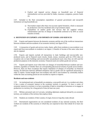 26
i) Explicit and imputed service charges on household uses of financial
intermediation services provided by banks, insurance companies, pension funds
etc.
2.47. Included in the final consumption expenditure of general government and non-profit
institutions serving households are:
a) Non-market output other than own-account capital formation, which is measured
by production costs less incidental sales of government output;
b) Expenditure on market goods and services that are supplied without
transformation and free of charge to households (referred to by SNA as social
transfers in kind).
4. DEFINITION OF EXPORTS AND IMPORTS OF GOODS AND SERVICES
2.48. Exports and imports between the domestic economy and the rest of the world are transactions
between residents and non-residents of an economic territory (see figure F2.4).
2.49. A transaction of goods and services (sales, barter, gifts) from residents to non-residents is an
export and from non-residents to residents is an import. A transfer of income of the same value must
also be imputed.
2.50. Exports and imports exclude all transactions in land, buildings and non-movable non-
produced assets, and in financial assets (stocks, bonds, money, monetary gold etc.) SNA takes an
exception rule on land, buildings and non-movable non-produced assets since they are still used for
production purposes in the domestic economy. Financial assets are neither goods nor services.
2.51. Exports and imports occur when there are changes of ownership between residents and non-
residents, regardless of whether there are corresponding physical movements of goods across borders.
However, there are three exceptions that require imputation of changes of ownership: (a) financial
leasing, (b) deliveries between affiliated enterprises and (c) goods sent for significant processing to
order or repairs. Goods bought from non-residents and sold to non-residents by commodity dealers
within the same accounting period are not recorded as exports or imports.
Residents and non-residents
2.52. An institutional unit, (a household, an enterprise, a non-profit unit etc.) is a resident unit when
it has a centre of economic interest in the economic territory in question. To have a centre of
economic interest in a territory is to have ownership of land or ownership of structures or to engage in
production in a territory for a long period of time (at least one year).
2.53. Military personnel and civil servants, including diplomats employed abroad by an economic
territory, are residents of the territory that employs them.
2.54. Students are residents of their country of origin, however long they study abroad.
2.55. International organizations are not considered residents of any national economy, but their
workers are residents of the economy in which they are expected to have their abode for at least one
year.
 