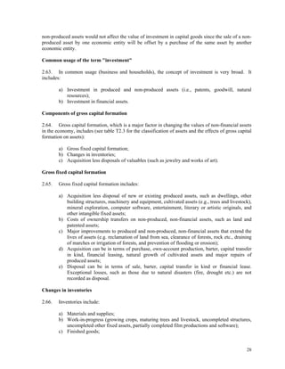 28
non-produced assets would not affect the value of investment in capital goods since the sale of a non-
produced asset by one economic entity will be offset by a purchase of the same asset by another
economic entity.
Common usage of the term "investment"
2.63. In common usage (business and households), the concept of investment is very broad. It
includes:
a) Investment in produced and non-produced assets (i.e., patents, goodwill, natural
resources);
b) Investment in financial assets.
Components of gross capital formation
2.64. Gross capital formation, which is a major factor in changing the values of non-financial assets
in the economy, includes (see table T2.3 for the classification of assets and the effects of gross capital
formation on assets):
a) Gross fixed capital formation;
b) Changes in inventories;
c) Acquisition less disposals of valuables (such as jewelry and works of art).
Gross fixed capital formation
2.65. Gross fixed capital formation includes:
a) Acquisition less disposal of new or existing produced assets, such as dwellings, other
building structures, machinery and equipment, cultivated assets (e.g., trees and livestock),
mineral exploration, computer software, entertainment, literary or artistic originals, and
other intangible fixed assets;
b) Costs of ownership transfers on non-produced, non-financial assets, such as land and
patented assets;
c) Major improvements to produced and non-produced, non-financial assets that extend the
lives of assets (e.g. reclamation of land from sea, clearance of forests, rock etc., draining
of marches or irrigation of forests, and prevention of flooding or erosion);
d) Acquisition can be in terms of purchase, own-account production, barter, capital transfer
in kind, financial leasing, natural growth of cultivated assets and major repairs of
produced assets;
e) Disposal can be in terms of sale, barter, capital transfer in kind or financial lease.
Exceptional losses, such as those due to natural disasters (fire, drought etc.) are not
recorded as disposal.
Changes in inventories
2.66. Inventories include:
a) Materials and supplies;
b) Work-in-progress (growing crops, maturing trees and livestock, uncompleted structures,
uncompleted other fixed assets, partially completed film productions and software);
c) Finished goods;
 