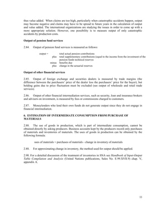 33
thus value added. When claims are too high, particularly when catastrophic accidents happen, output
may become negative and claims may have to be spread to future years in the calculation of output
and value added. The international organizations are studying the issues in order to come up with a
more appropriate solution. However, one possibility is to measure output of only catastrophic
accidents by production costs.
Output of pension fund services
2.84. Output of pension fund services is measured as follows:
output = total actual pension contributions
plus total supplementary contributions (equal to the income from the investment of the
pension funds technical reserves
minus benefits due
plus change in the actuarial reserves
Output of other financial services
2.85. Output of foreign exchange and securities dealers is measured by trade margins (the
difference between the purchasers’ price of the dealer less the purchasers’ price for the buyer), but
holding gains due to price fluctuation must be excluded (see output of wholesale and retail trade
services).
2.86. Output of other financial intermediation services, such as security, loan and insurance brokers
and advisers on investment, is measured by fees or commissions charged to customers.
2.87. Moneylenders who lend their own funds do not generate output since they do not engage in
financial intermediation.
6. ESTIMATION OF INTERMEDIATE CONSUMPTION FROM PURCHASE OF
MATERIALS
2.88. The use of goods in production, which is part of intermediate consumption, cannot be
obtained directly by asking producers. Business accounts kept by the producers record only purchases
of materials and inventories of materials. The uses of goods in production can be obtained by the
following formula:
uses of materials = purchases of materials - change in inventory of materials
2.88. For approximating change in inventory, the method used for output should be applied.
2.90. For a detailed discussion of the treatment of inventories in SNA see Handbook of Input-Output
Table Compilation and Analysis (United Nations publications, Sales No. E.99.XVII.9) chap. V,
appendix A.
 