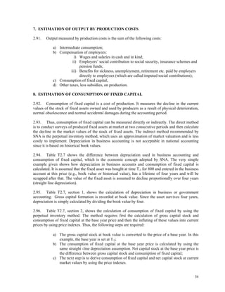 34
7. ESTIMATION OF OUTPUT BY PRODUCTION COSTS
2.91. Output measured by production costs is the sum of the following costs:
a) Intermediate consumption;
b) Compensation of employees:
i) Wages and salaries in cash and in kind;
ii) Employers’ social contribution to social security, insurance schemes and
pension funds;
iii) Benefits for sickness, unemployment, retirement etc. paid by employers
directly to employees (which are called imputed social contributions);
c) Consumption of fixed capital;
d) Other taxes, less subsidies, on production.
8. ESTIMATION OF CONSUMPTION OF FIXED CAPITAL
2.92. Consumption of fixed capital is a cost of production. It measures the decline in the current
values of the stock of fixed assets owned and used by producers as a result of physical deterioration,
normal obsolescence and normal accidental damages during the accounting period.
2.93. Thus, consumption of fixed capital can be measured directly or indirectly. The direct method
is to conduct surveys of produced fixed assets at market at two consecutive periods and then calculate
the decline in the market values of the stock of fixed assets. The indirect method recommended by
SNA is the perpetual inventory method, which uses an approximation of market valuation and is less
costly to implement. Depreciation in business accounting is not acceptable in national accounting
since it is based on historical book values.
2.94. Table T2.7 shows the difference between depreciation used in business accounting and
consumption of fixed capital, which is the economic concept adopted by SNA. The very simple
example given shows how depreciation in business accounts and consumption of fixed capital is
calculated. It is assumed that the fixed asset was bought at time T-3 for 800 and entered in the business
account at this price (e.g., book value or historical value), has a lifetime of four years and will be
scrapped after that. The value of the fixed asset is assumed to decline proportionally over four years
(straight line depreciation).
2.95. Table T2.7, section 1, shows the calculation of depreciation in business or government
accounting. Gross capital formation is recorded at book value. Since the asset survives four years,
depreciation is simply calculated by dividing the book value by four.
2.96. Table T2.7, section 2, shows the calculation of consumption of fixed capital by using the
perpetual inventory method. The method requires first the calculation of gross capital stock and
consumption of fixed capital at the base year price and then the inflating of these values into current
prices by using price indexes. Thus, the following steps are required:
a) The gross capital stock at book value is converted to the price of a base year. In this
example, the base year is set at T-2;
b) The consumption of fixed capital at the base year price is calculated by using the
same straight -line depreciation assumption. Net capital stock at the base year price is
the difference between gross capital stock and consumption of fixed capital;
c) The next step is to derive consumption of fixed capital and net capital stock at current
market values by using the price indexes.
 
