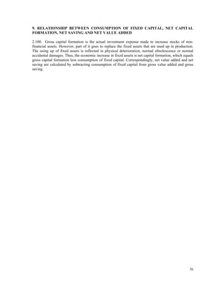 36
9. RELATIONSHIP BETWEEN CONSUMPTION OF FIXED CAPITAL, NET CAPITAL
FORMATION, NET SAVING AND NET VALUE ADDED
2.100. Gross capital formation is the actual investment expense made to increase stocks of non-
financial assets. However, part of it goes to replace the fixed assets that are used up in production.
The using up of fixed assets is reflected in physical deterioration, normal obsolescence or normal
accidental damages. Thus, the economic increase in fixed assets is net capital formation, which equals
gross capital formation less consumption of fixed capital. Correspondingly, net value added and net
saving are calculated by subtracting consumption of fixed capital from gross value added and gross
saving.
 