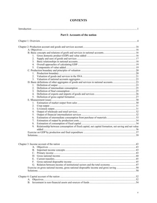 v
CONTENTS
Introduction ...................................................................................................................................................................1
Part I: Accounts of the nation
Chapter 1: Overview......................................................................................................................................................4
Chapter 2: Production account and goods and services account..................................................................................16
A. Objectives.................................................................................................................................................16
B. Basic concepts and relations of goofs and services in national accounts..................................................16
1. Gross domestic product (GDP) and value added ............................................................................16
2. Supply and uses of goods and services ...........................................................................................17
3. Basic relationships in national accounts..........................................................................................18
4. Overall approaches of calculating GDP..........................................................................................19
5. Components of value added............................................................................................................19
C. Production boundary and principles of valuation .....................................................................................20
1. Production boundary.......................................................................................................................20
2. Valuation of goods and services in the SNA...................................................................................21
3. Valuation of national accounts aggregates......................................................................................23
D. Basic definitions of other aggregates of goods and services in national accounts....................................23
1. Definition of output ........................................................................................................................23
2. Definition of intermediate consumption .........................................................................................25
3. Definition of final consumption......................................................................................................25
4. Definition of exports and imports of goods and services................................................................26
5. Definition of gross capital formation ..............................................................................................27
E. Measurement issues ..................................................................................................................................30
1. Estimation of market output from sales ..........................................................................................30
2. Crop output .....................................................................................................................................31
3. Livestock output..............................................................................................................................31
4. Output of wholesale and retail services...........................................................................................32
5. Output of financial intermediation services ....................................................................................32
6. Estimation of intermediate consumption from purchase of materials.............................................33
7. Estimation of output by production costs........................................................................................34
8. Estimation of consumption of fixed capital ....................................................................................34
9. Relationship between consumption of fixed capital, net capital formation, net saving and net value
added...............................................................................................................................................36
Exercise on GDP by production and final expenditure .................................................................................37
Solutions........................................................................................................................................................39
Chapter 3: Income account of the nation ....................................................................................................................43
A. Objectives .......................................................................................................................................43
B. Important income concepts .............................................................................................................43
C. Primary income...............................................................................................................................43
D. Gross national income.....................................................................................................................44
E. Current transfers..............................................................................................................................45
F. Gross national disposable income...................................................................................................45
G. Relation between income of institutional sectors and the total economy........................................47
Exercise on gross national income, gross national disposable income and gross saving ..............................50
Solutions........................................................................................................................................................50
Chapter 4: Capital account of the nation .....................................................................................................................52
A. Objectives...............................................................................................................................................52
B. Investment in non-financial assets and sources of funds........................................................................54
 