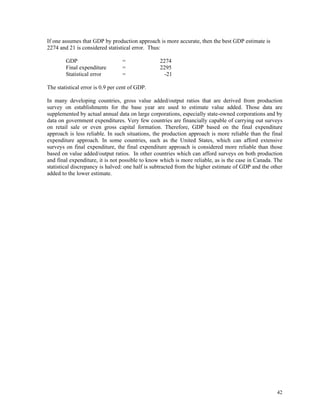 42
If one assumes that GDP by production approach is more accurate, then the best GDP estimate is
2274 and 21 is considered statistical error. Thus:
GDP = 2274
Final expenditure = 2295
Statistical error = -21
The statistical error is 0.9 per cent of GDP.
In many developing countries, gross value added/output ratios that are derived from production
survey on establishments for the base year are used to estimate value added. Those data are
supplemented by actual annual data on large corporations, especially state-owned corporations and by
data on government expenditures. Very few countries are financially capable of carrying out surveys
on retail sale or even gross capital formation. Therefore, GDP based on the final expenditure
approach is less reliable. In such situations, the production approach is more reliable than the final
expenditure approach. In some countries, such as the United States, which can afford extensive
surveys on final expenditure, the final expenditure approach is considered more reliable than those
based on value added/output ratios. In other countries which can afford surveys on both production
and final expenditure, it is not possible to know which is more reliable, as is the case in Canada. The
statistical discrepancy is halved: one half is subtracted from the higher estimate of GDP and the other
added to the lower estimate.
 