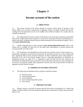 43
Chapter 3
Income account of the nation
A. OBJECTIVES
3.1. The income account of the nation attempts to measure various forms of incomes of the
nation. GDP is not an income concept but an aggregate measure of output of goods and services
resulting from the production activity of all resident units within the borders of a country that are
available for final uses.
3.2. One important gross income concept of the nation is the net income (receipts less payments)
received by resident units of the economy as a result of its ownership of factors of production (i.e.,
labour and capital, including financial and non-financial produced and non-produced capital). This is
called gross national income.
3.3. Another important gross income concept is gross national disposable income, which is the
income that is available for final uses for the nation after redistribution of income between the
economy and the rest of the world.
3.4. The distribution and redistribution of income between domestic sectors of the economy (i.e.,
households, corporations, government) and between the economy and the rest of the world would
have significant effects on the economic behaviour of those institutional sectors (that problem is
discussed at the end of the present chapter; but for a thorough presentation on definitions of
institutional sectors, see chap. 9). It is important to point out that for the total economy, the
distribution and redistribution between domestic sectors will cancel each other out since a payment by
one sector is a receipt by another. Only transactions with the rest of the world will have an effect on
aggregate national income concepts.
B. IMPORTANT INCOME CONCEPTS
3.5. The following are important income concepts in national accounts:
a) Primary income;
b) Gross national income;
c) Current transfers;
d) Gross national disposable income;
e) Gross saving.
C. PRIMARY INCOME
3.6. Primary income is the kind of income derived from factors of production (i.e., labour and
capital, including financial and non-financial produced and non-produced capital) and government
power to tax.
 