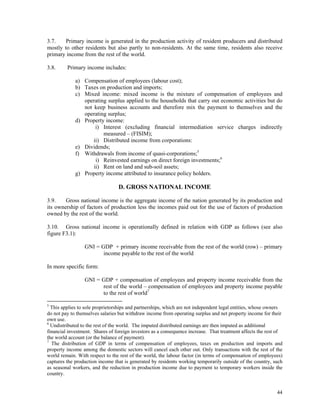 44
3.7. Primary income is generated in the production activity of resident producers and distributed
mostly to other residents but also partly to non-residents. At the same time, residents also receive
primary income from the rest of the world.
3.8. Primary income includes:
a) Compensation of employees (labour cost);
b) Taxes on production and imports;
c) Mixed income: mixed income is the mixture of compensation of employees and
operating surplus applied to the households that carry out economic activities but do
not keep business accounts and therefore mix the payment to themselves and the
operating surplus;
d) Property income:
i) Interest (excluding financial intermediation service charges indirectly
measured – (FISIM);
ii) Distributed income from corporations:
e) Dividends;
f) Withdrawals from income of quasi-corporations;5
i) Reinvested earnings on direct foreign investments;6
ii) Rent on land and sub-soil assets;
g) Property income attributed to insurance policy holders.
D. GROSS NATIONAL INCOME
3.9. Gross national income is the aggregate income of the nation generated by its production and
its ownership of factors of production less the incomes paid out for the use of factors of production
owned by the rest of the world.
3.10. Gross national income is operationally defined in relation with GDP as follows (see also
figure F3.1):
GNI = GDP + primary income receivable from the rest of the world (row) – primary
income payable to the rest of the world
In more specific form:
GNI = GDP + compensation of employees and property income receivable from the
rest of the world – compensation of employees and property income payable
to the rest of world7
5
This applies to sole proprietorships and partnerships, which are not independent legal entities, whose owners
do not pay to themselves salaries but withdraw income from operating surplus and net property income for their
own use.
6
Undistributed to the rest of the world. The imputed distributed earnings are then imputed as additional
financial investment. Shares of foreign investors as a consequence increase. That treatment affects the rest of
the world account (or the balance of payment).
7
The distribution of GDP in terms of compensation of employees, taxes on production and imports and
property income among the domestic sectors will cancel each other out. Only transactions with the rest of the
world remain. With respect to the rest of the world, the labour factor (in terms of compensation of employees)
captures the production income that is generated by residents working temporarily outside of the country, such
as seasonal workers, and the reduction in production income due to payment to temporary workers inside the
country.
 