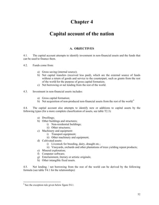 52
Chapter 4
Capital account of the nation
A. OBJECTIVES
4.1. The capital account attempts to identify investment in non-financial assets and the funds that
can be used to finance them.
4.2. Funds come from:
a) Gross saving (internal source);
b) Net capital transfers (received less paid), which are the external source of funds
without a return of goods and service to the counterpart, such as grants from the rest
of the world for the purpose of gross capital formation;
c) Net borrowing or net lending from the rest of the world.
4.3. Investment in non-financial assets includes:
a) Gross capital formation;
b) Net acquisition of non-produced non-financial assets from the rest of the world.9
4.4. The capital account also attempts to identify new or additions to capital assets by the
following types (for a more complete classification of assets, see table T2.3):
a) Dwellings;
b) Other buildings and structures;
i) Non-residential buildings;
ii) Other structures;
c) Machinery and equipment:
i) Transport equipment;
ii) Other machinery and equipment;
d) Cultivated assets:
i) Livestock for breeding, dairy, draught etc.;
ii) Vineyards, orchards and other plantations of trees yielding repeat products;
e) Mineral exploration;
f) Computer software;
g) Entertainment, literary or artistic originals;
h) Other intangible fixed assets.
4.5. Net lending / net borrowing from the rest of the world can be derived by the following
formula (see table T4.1 for the relationships):
9
See the exception rule given below figure F4.1.
 