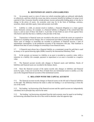 56
B. DEFINITION OF ASSETS AND LIABILITIES
5.4. An economic asset is a store of value over which ownership rights are enforced, individually
or collectively, and from which the owner may derive economic benefits by holding it or using it over
a period of time. Economic benefits include primary income and possible holding gains or loss due to
change in the prices of assets. An economic asset may be in the form of buildings, currency,
securities, shares and other equity, loans and accounts receivable.
5.5. Liability is a debt, an amount owed to creditors, a financial obligation or a claim against
assets. Domestic currency, for example, is a financial liability or obligation of the central bank that
issues it, and an asset of those who hold it. A provider of loan holds an asset of loan against those
who borrow and who thus have a liability to the provider of the loan.
5.6. Transactions in financial assets are recorded at the prices at which the assets are acquired or
disposed of, excluding service charges, fees or commissions provided in carrying out the transactions.
Those costs of changes in ownership are recorded as purchases of financial services, a part of
intermediate consumption, in the production accounts of the transactors who pay. That treatment is
different from that of costs of changes in ownership of non-financial assets.
5.7. A financial asset always has a financial liability as a counterpart except for gold that is used
as money or for special drawing rights (SDRs) issued by the International Monetary Fund.
5.8. In the account, an increase in a liability or an asset is recorded as a positive value, while a
reduction in a liability (for example, payment or repurchase) or an asset is recorded as a negative
value.
5.9. The financial account records only changes in financial assets and liabilities. Stocks of
liabilities and financial assets are recorded in the balance sheets.
5.10. Since the financial account of the nation records only changes in liabilities and financial
assets by types, it does not reveal the flow of funds from one institutional sector to another, as is the
case in the integrated financial accounts of the institutional sectors.
C. RELATION WITH THE CAPITAL ACCOUNT
5.11. The financial account records changes in financial assets on the left and in financial liabilities
on the right. The difference between the totals is either net lending (+) or net borrowing (-) from the
rest of the world.
5.12. Net lending / net borrowing of the financial account and the capital account are independently
calculated, but in principle they must be the same.
5.13. Net lending / net borrowing calculated from the total economy must be equal to net lending /
net borrowing calculated from the rest of the world in absolute value but opposite sign.
 