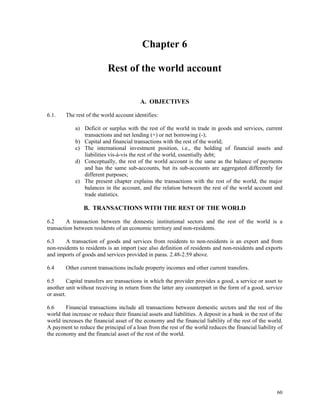 60
Chapter 6
Rest of the world account
A. OBJECTIVES
6.1. The rest of the world account identifies:
a) Deficit or surplus with the rest of the world in trade in goods and services, current
transactions and net lending (+) or net borrowing (-);
b) Capital and financial transactions with the rest of the world;
c) The international investment position, i.e., the holding of financial assets and
liabilities vis-à-vis the rest of the world, essentially debt;
d) Conceptually, the rest of the world account is the same as the balance of payments
and has the same sub-accounts, but its sub-accounts are aggregated differently for
different purposes;
e) The present chapter explains the transactions with the rest of the world, the major
balances in the account, and the relation between the rest of the world account and
trade statistics.
B. TRANSACTIONS WITH THE REST OF THE WORLD
6.2 A transaction between the domestic institutional sectors and the rest of the world is a
transaction between residents of an economic territory and non-residents.
6.3 A transaction of goods and services from residents to non-residents is an export and from
non-residents to residents is an import (see also definition of residents and non-residents and exports
and imports of goods and services provided in paras. 2.48-2.59 above.
6.4 Other current transactions include property incomes and other current transfers.
6.5 Capital transfers are transactions in which the provider provides a good, a service or asset to
another unit without receiving in return from the latter any counterpart in the form of a good, service
or asset.
6.6 Financial transactions include all transactions between domestic sectors and the rest of the
world that increase or reduce their financial assets and liabilities. A deposit in a bank in the rest of the
world increases the financial asset of the economy and the financial liability of the rest of the world.
A payment to reduce the principal of a loan from the rest of the world reduces the financial liability of
the economy and the financial asset of the rest of the world.
 