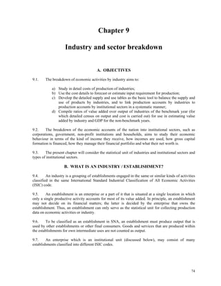 74
Chapter 9
Industry and sector breakdown
A. OBJECTIVES
9.1. The breakdown of economic activities by industry aims to:
a) Study in detail costs of production of industries;
b) Use the cost details to forecast or estimate input requirement for production;
c) Develop the detailed supply and use tables as the basic tool to balance the supply and
use of products by industries, and to link production accounts by industries to
production accounts by institutional sectors in a systematic manner;
d) Compile ratios of value added over output of industries of the benchmark year (for
which detailed census on output and cost is carried out) for use in estimating value
added by industry and GDP for the non-benchmark years.
9.2. The breakdown of the economic accounts of the nation into institutional sectors, such as
corporations, government, non-profit institutions and households, aims to study their economic
behaviour in terms of the kind of income they receive, how incomes are used, how gross capital
formation is financed, how they manage their financial portfolio and what their net worth is.
9.3. The present chapter will consider the statistical unit of industries and institutional sectors and
types of institutional sectors.
B. WHAT IS AN INDUSTRY / ESTABLISHMENT?
9.4. An industry is a grouping of establishments engaged in the same or similar kinds of activities
classified in the same International Standard Industrial Classification of All Economic Activities
(ISIC) code.
9.5. An establishment is an enterprise or a part of it that is situated at a single location in which
only a single productive activity accounts for most of its value added. In principle, an establishment
may not decide on its financial matters; the latter is decided by the enterprise that owns the
establishment. Thus, an establishment can only serve as the statistical unit for collecting production
data on economic activities or industry.
9.6. To be classified as an establishment in SNA, an establishment must produce output that is
used by other establishments or other final consumers. Goods and services that are produced within
the establishments for own intermediate uses are not counted as output.
9.7. An enterprise which is an institutional unit (discussed below), may consist of many
establishments classified into different ISIC codes.
 