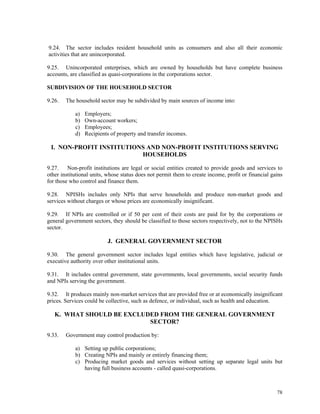 78
9.24. The sector includes resident household units as consumers and also all their economic
activities that are unincorporated.
9.25. Unincorporated enterprises, which are owned by households but have complete business
accounts, are classified as quasi-corporations in the corporations sector.
SUBDIVISION OF THE HOUSEHOLD SECTOR
9.26. The household sector may be subdivided by main sources of income into:
a) Employers;
b) Own-account workers;
c) Employees;
d) Recipients of property and transfer incomes.
I. NON-PROFIT INSTITUTIONS AND NON-PROFIT INSTITUTIONS SERVING
HOUSEHOLDS
9.27. Non-profit institutions are legal or social entities created to provide goods and services to
other institutional units, whose status does not permit them to create income, profit or financial gains
for those who control and finance them.
9.28. NPISHs includes only NPIs that serve households and produce non-market goods and
services without charges or whose prices are economically insignificant.
9.29. If NPIs are controlled or if 50 per cent of their costs are paid for by the corporations or
general government sectors, they should be classified to those sectors respectively, not to the NPISHs
sector.
J. GENERAL GOVERNMENT SECTOR
9.30. The general government sector includes legal entities which have legislative, judicial or
executive authority over other institutional units.
9.31. It includes central government, state governments, local governments, social security funds
and NPIs serving the government.
9.32. It produces mainly non-market services that are provided free or at economically insignificant
prices. Services could be collective, such as defence, or individual, such as health and education.
K. WHAT SHOULD BE EXCLUDED FROM THE GENERAL GOVERNMENT
SECTOR?
9.33. Government may control production by:
a) Setting up public corporations;
b) Creating NPIs and mainly or entirely financing them;
c) Producing market goods and services without setting up separate legal units but
having full business accounts - called quasi-corporations.
 